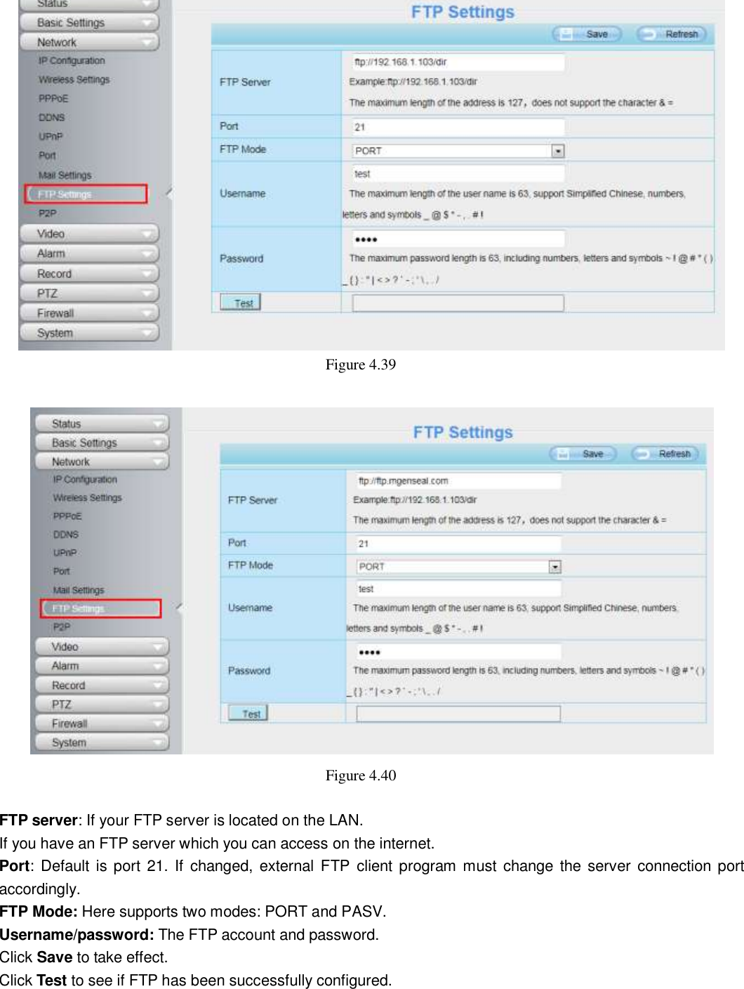                                                        51   51  Figure 4.39     Figure 4.40    FTP server: If your FTP server is located on the LAN.   If you have an FTP server which you can access on the internet.   Port:  Default is port 21. If  changed, external FTP client program must change the  server connection port accordingly. FTP Mode: Here supports two modes: PORT and PASV. Username/password: The FTP account and password. Click Save to take effect. Click Test to see if FTP has been successfully configured.  