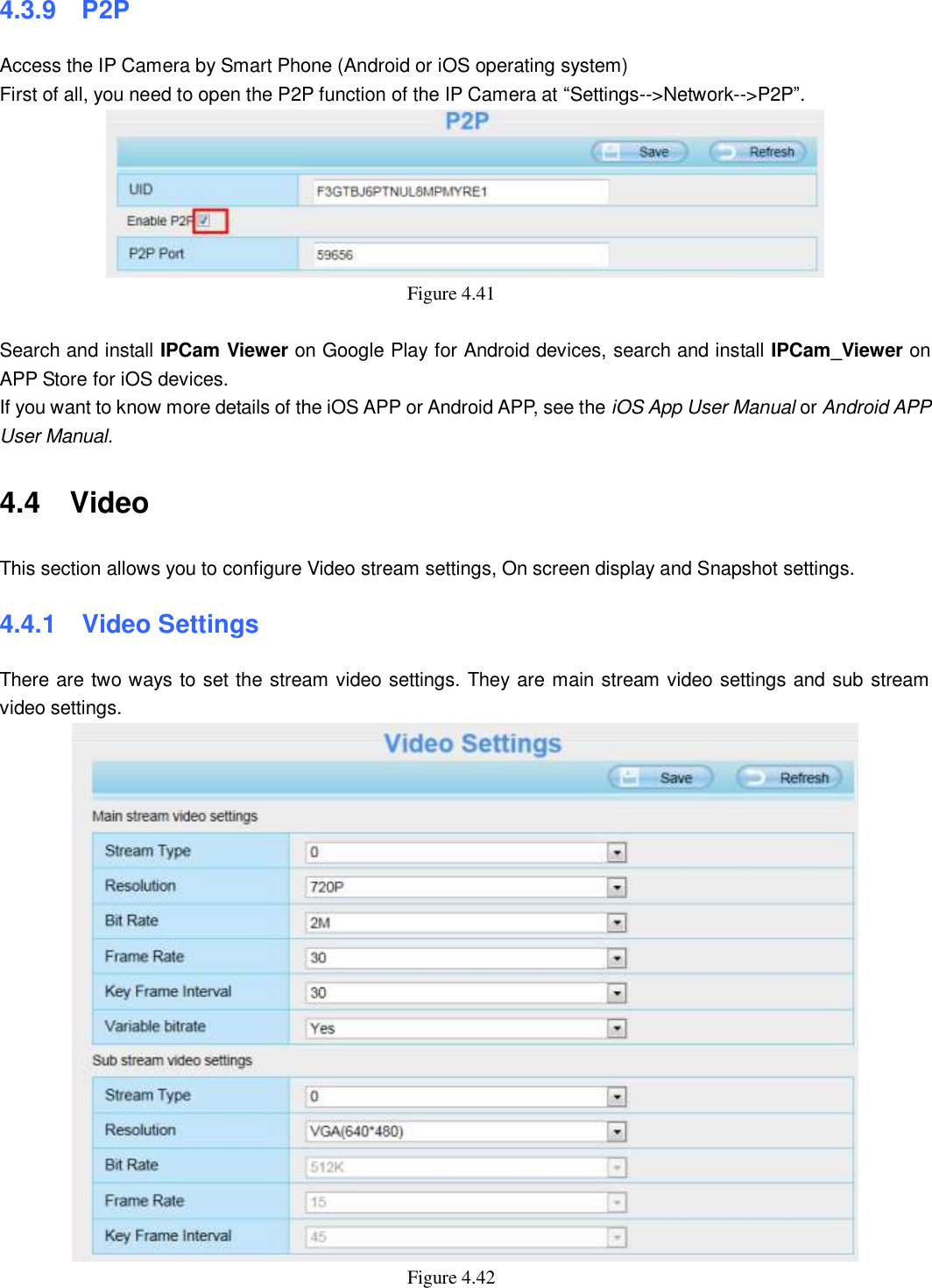                                                        52   52 4.3.9    P2P Access the IP Camera by Smart Phone (Android or iOS operating system) First of all, you need to open the P2P function of the IP Camera at &ldquo;Settings-->Network-->P2P&rdquo;.  Figure 4.41    Search and install IPCam Viewer on Google Play for Android devices, search and install IPCam_Viewer on APP Store for iOS devices. If you want to know more details of the iOS APP or Android APP, see the iOS App User Manual or Android APP User Manual. 4.4    Video This section allows you to configure Video stream settings, On screen display and Snapshot settings.   4.4.1   Video Settings There are two ways to set the stream video settings. They are main stream video settings and sub stream video settings.  Figure 4.42   