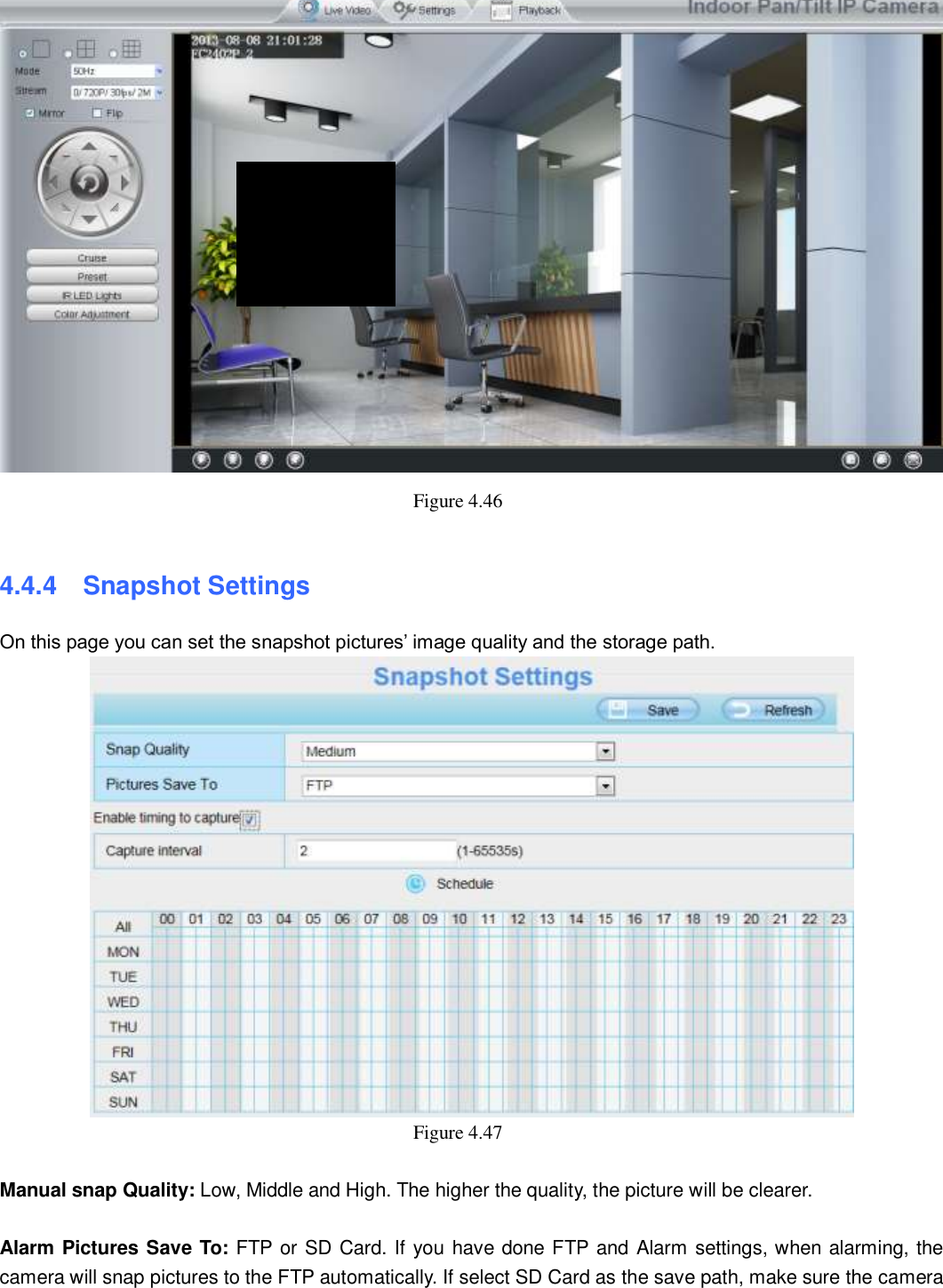                                                        55   55  Figure 4.46    4.4.4   Snapshot Settings On this page you can set the snapshot pictures&rsquo; image quality and the storage path.  Figure 4.47    Manual snap Quality: Low, Middle and High. The higher the quality, the picture will be clearer.  Alarm Pictures Save To: FTP or SD Card. If you have done FTP and Alarm settings, when alarming, the camera will snap pictures to the FTP automatically. If select SD Card as the save path, make sure the camera 