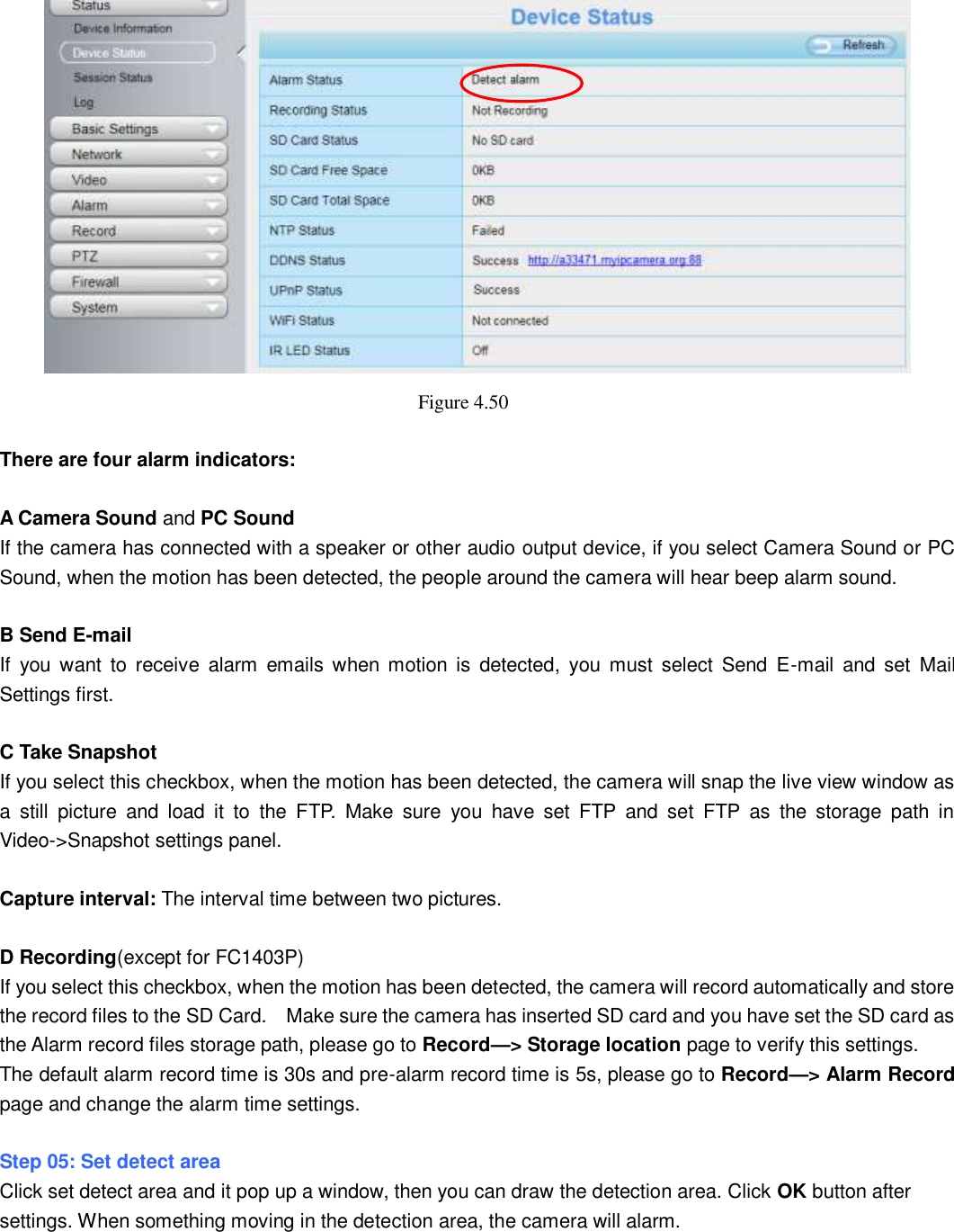                                                        58   58  Figure 4.50    There are four alarm indicators:  A Camera Sound and PC Sound If the camera has connected with a speaker or other audio output device, if you select Camera Sound or PC Sound, when the motion has been detected, the people around the camera will hear beep alarm sound.  B Send E-mail If  you  want  to  receive  alarm  emails  when motion  is  detected,  you  must  select  Send  E-mail  and  set  Mail Settings first.    C Take Snapshot If you select this checkbox, when the motion has been detected, the camera will snap the live view window as a  still  picture  and  load  it  to  the  FTP.  Make  sure  you  have  set  FTP  and  set  FTP  as  the  storage  path  in Video->Snapshot settings panel.  Capture interval: The interval time between two pictures.  D Recording(except for FC1403P) If you select this checkbox, when the motion has been detected, the camera will record automatically and store the record files to the SD Card.    Make sure the camera has inserted SD card and you have set the SD card as the Alarm record files storage path, please go to Record&mdash;> Storage location page to verify this settings. The default alarm record time is 30s and pre-alarm record time is 5s, please go to Record&mdash;> Alarm Record page and change the alarm time settings.  Step 05: Set detect area Click set detect area and it pop up a window, then you can draw the detection area. Click OK button after settings. When something moving in the detection area, the camera will alarm. 