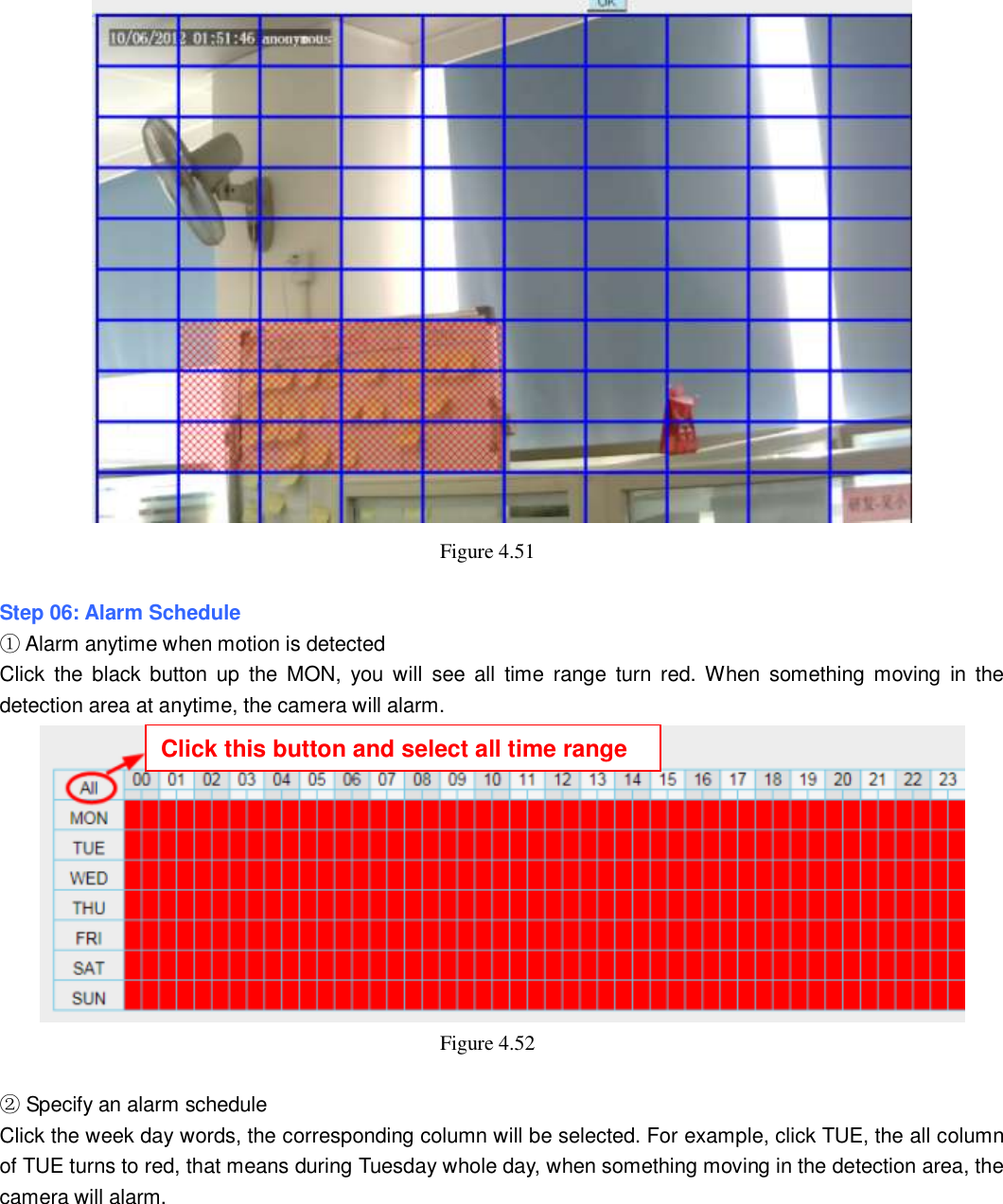                                                        59   59  Figure 4.51    Step 06: Alarm Schedule ① Alarm anytime when motion is detected Click  the  black  button up  the  MON,  you  will  see  all  time  range  turn  red. When  something moving  in  the detection area at anytime, the camera will alarm.  Figure 4.52    ② Specify an alarm schedule Click the week day words, the corresponding column will be selected. For example, click TUE, the all column of TUE turns to red, that means during Tuesday whole day, when something moving in the detection area, the camera will alarm. Click this button and select all time range 