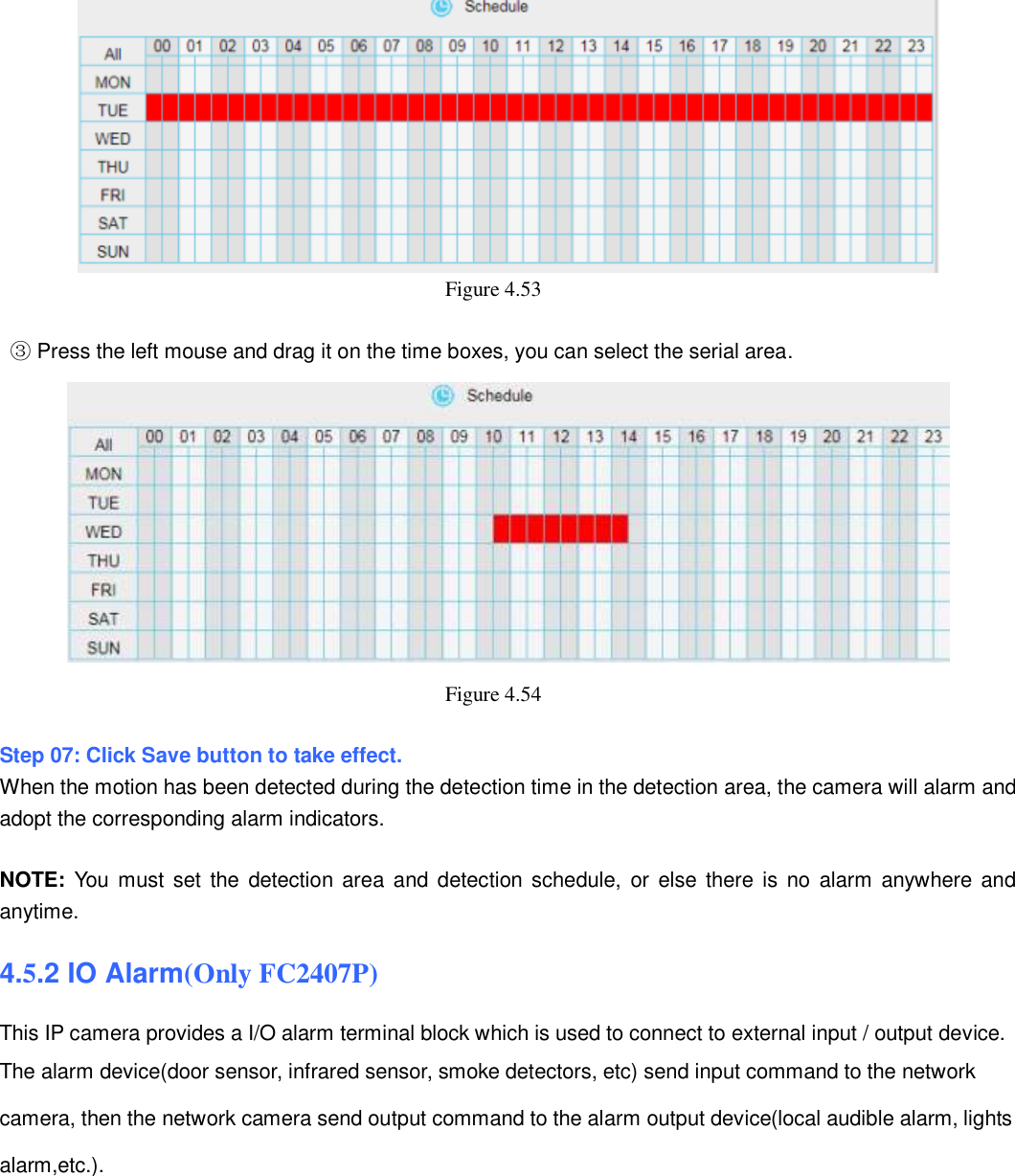                                                        60   60  Figure 4.53     ③ Press the left mouse and drag it on the time boxes, you can select the serial area.  Figure 4.54    Step 07: Click Save button to take effect.   When the motion has been detected during the detection time in the detection area, the camera will alarm and adopt the corresponding alarm indicators.  NOTE: You  must set  the  detection area and  detection schedule,  or  else there is  no  alarm anywhere and anytime. 4.5.2 IO Alarm(Only FC2407P) This IP camera provides a I/O alarm terminal block which is used to connect to external input / output device.   The alarm device(door sensor, infrared sensor, smoke detectors, etc) send input command to the network   camera, then the network camera send output command to the alarm output device(local audible alarm, lights alarm,etc.).   