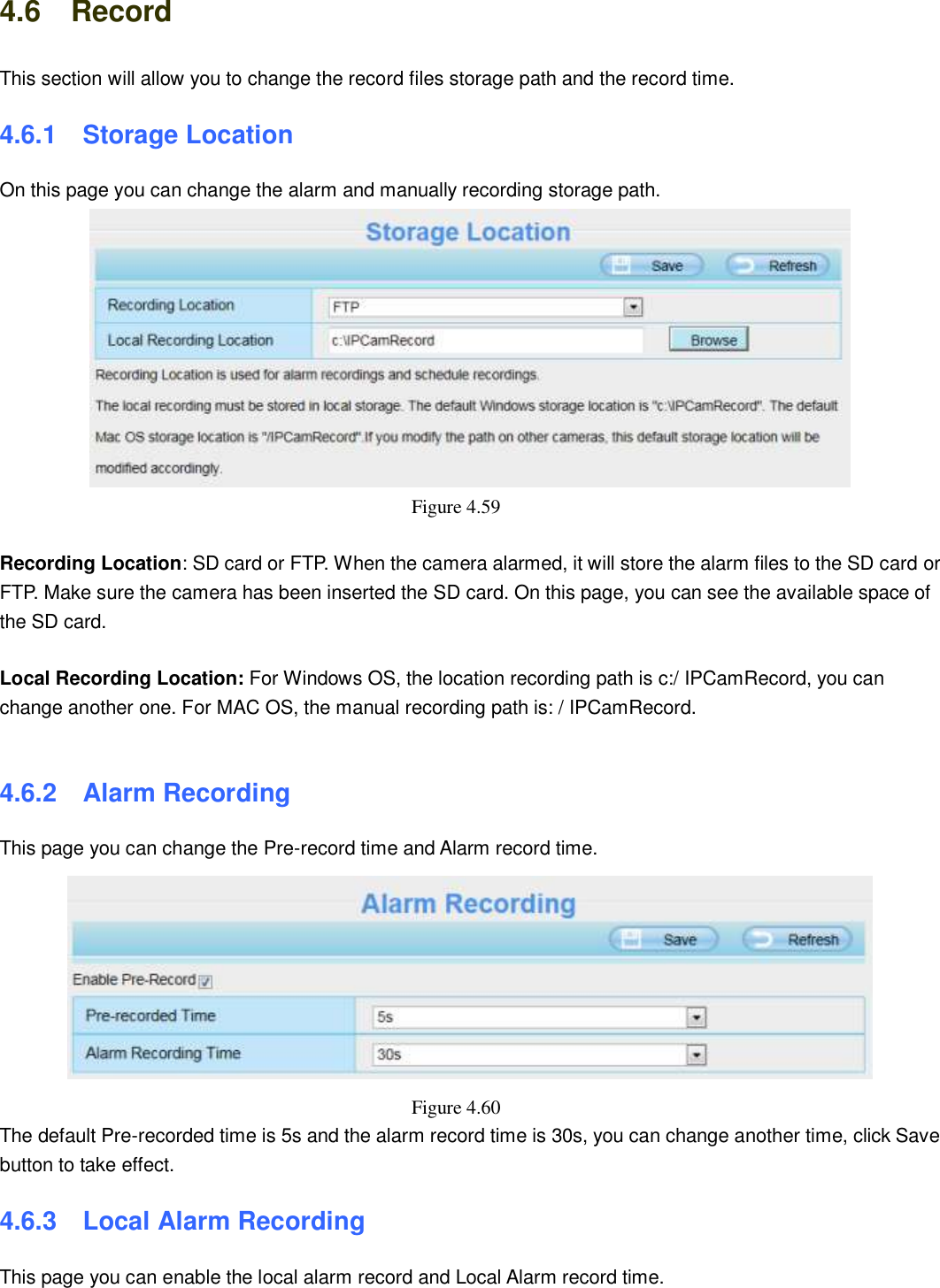                                                        63   63 4.6    Record This section will allow you to change the record files storage path and the record time. 4.6.1   Storage Location On this page you can change the alarm and manually recording storage path.    Figure 4.59    Recording Location: SD card or FTP. When the camera alarmed, it will store the alarm files to the SD card or FTP. Make sure the camera has been inserted the SD card. On this page, you can see the available space of the SD card.  Local Recording Location: For Windows OS, the location recording path is c:/ IPCamRecord, you can change another one. For MAC OS, the manual recording path is: / IPCamRecord.  4.6.2   Alarm Recording This page you can change the Pre-record time and Alarm record time.  Figure 4.60   The default Pre-recorded time is 5s and the alarm record time is 30s, you can change another time, click Save button to take effect. 4.6.3   Local Alarm Recording This page you can enable the local alarm record and Local Alarm record time. 
