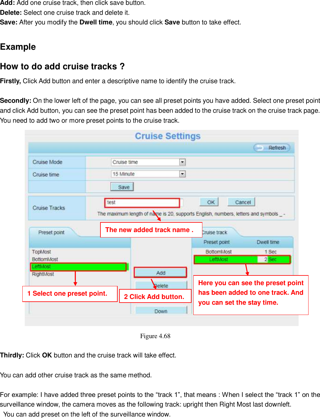                                                        68   68 Add: Add one cruise track, then click save button. Delete: Select one cruise track and delete it. Save: After you modify the Dwell time, you should click Save button to take effect.  Example How to do add cruise tracks ? Firstly, Click Add button and enter a descriptive name to identify the cruise track.  Secondly: On the lower left of the page, you can see all preset points you have added. Select one preset point and click Add button, you can see the preset point has been added to the cruise track on the cruise track page. You need to add two or more preset points to the cruise track.      Figure 4.68    Thirdly: Click OK button and the cruise track will take effect.  You can add other cruise track as the same method.  For example: I have added three preset points to the &ldquo;track 1&rdquo;, that means : When I select the &ldquo;track 1&rdquo; on the surveillance window, the camera moves as the following track: upright then Right Most last downleft.   You can add preset on the left of the surveillance window.  The new added track name . 1 Select one preset point. 2 Click Add button. Here you can see the preset point has been added to one track. And you can set the stay time. 