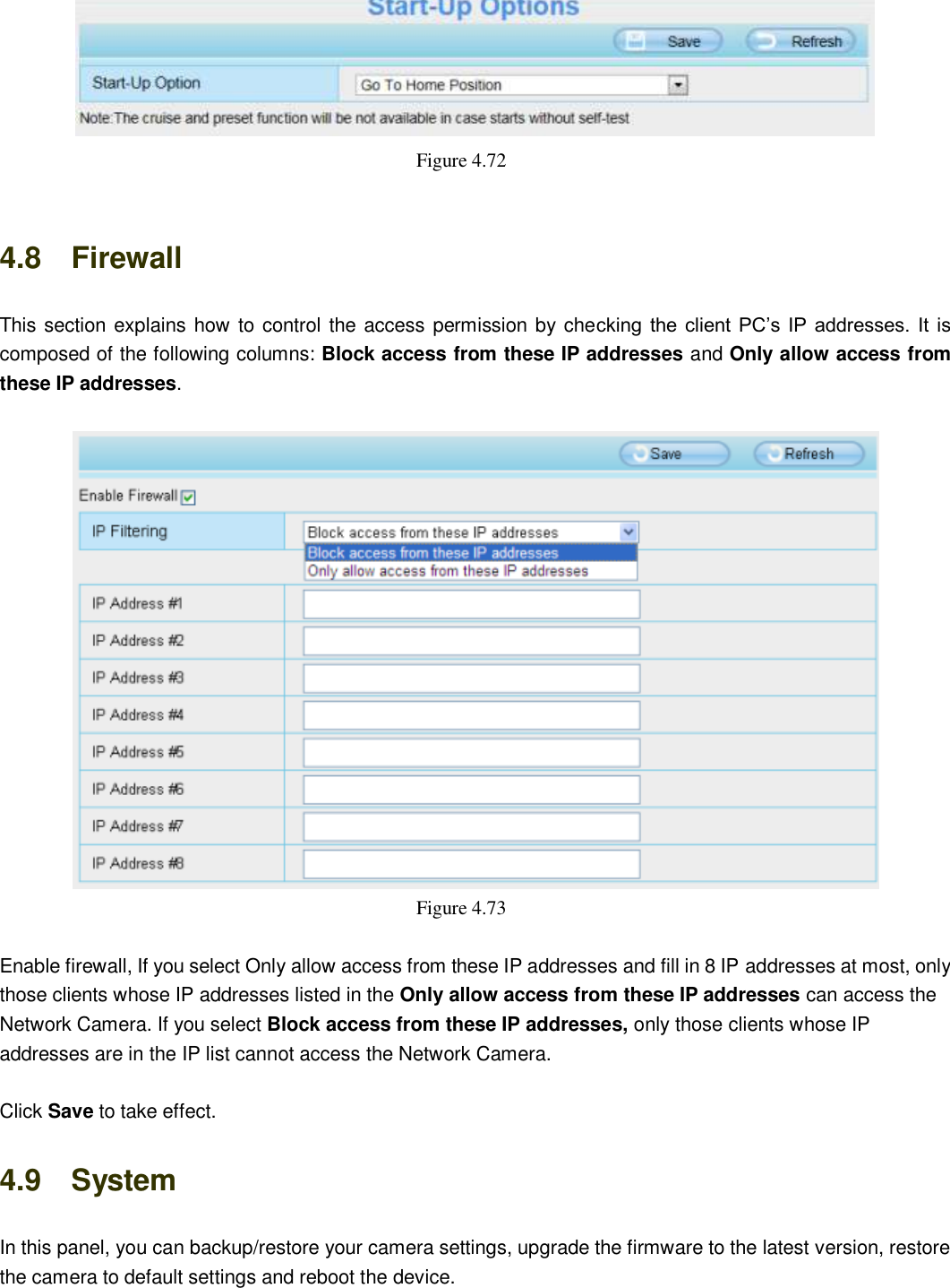                                                        71   71   Figure 4.72    4.8    Firewall   This section explains how to control the access permission by checking the client  PC&rsquo;s IP addresses. It  is composed of the following columns: Block access from these IP addresses and Only allow access from these IP addresses.   Figure 4.73    Enable firewall, If you select Only allow access from these IP addresses and fill in 8 IP addresses at most, only those clients whose IP addresses listed in the Only allow access from these IP addresses can access the Network Camera. If you select Block access from these IP addresses, only those clients whose IP addresses are in the IP list cannot access the Network Camera.  Click Save to take effect. 4.9    System In this panel, you can backup/restore your camera settings, upgrade the firmware to the latest version, restore the camera to default settings and reboot the device. 