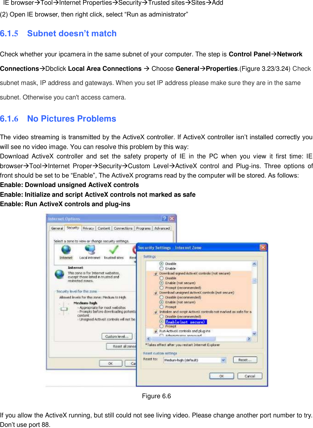                                                        82   82   IE browserToolInternet PropertiesSecurityTrusted sitesSitesAdd (2) Open IE browser, then right click, select &ldquo;Run as administrator&rdquo; 6.1.5  Subnet doesn&rsquo;t match Check whether your ipcamera in the same subnet of your computer. The step is Control PanelNetwork ConnectionsDbclick Local Area Connections  Choose GeneralProperties.(Figure 3.23/3.24) Check subnet mask, IP address and gateways. When you set IP address please make sure they are in the same subnet. Otherwise you can't access camera.   6.1.6  No Pictures Problems The video streaming is transmitted by the ActiveX controller. If ActiveX controller isn&rsquo;t installed correctly you will see no video image. You can resolve this problem by this way: Download  ActiveX  controller  and  set  the  safety  property  of  IE  in  the  PC  when  you  view  it  first  time:  IE browserToolInternet  ProperSecurityCustom  LevelActiveX  control  and  Plug-ins.  Three  options  of front should be set to be &ldquo;Enable&rdquo;, The ActiveX programs read by the computer will be stored. As follows: Enable: Download unsigned ActiveX controls Enable: Initialize and script ActiveX controls not marked as safe Enable: Run ActiveX controls and plug-ins  Figure 6.6  If you allow the ActiveX running, but still could not see living video. Please change another port number to try. Don&rsquo;t use port 88. 