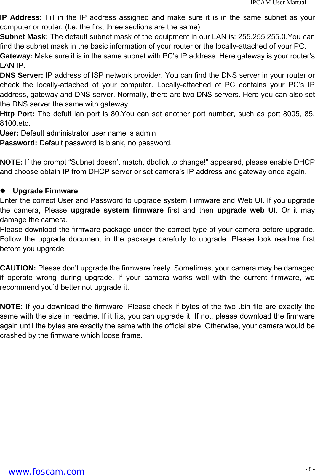              IPCAM User Manual IP Address: Fill in the IP address assigned and make sure it is in the same subnet as your computer or router. (I.e. the first three sections are the same) Subnet Mask: The default subnet mask of the equipment in our LAN is: 255.255.255.0.You can find the subnet mask in the basic information of your router or the locally-attached of your PC. Gateway: Make sure it is in the same subnet with PC&rsquo;s IP address. Here gateway is your router&rsquo;s LAN IP. DNS Server: IP address of ISP network provider. You can find the DNS server in your router or check the locally-attached of your computer. Locally-attached of PC contains your PC&rsquo;s IP address, gateway and DNS server. Normally, there are two DNS servers. Here you can also set the DNS server the same with gateway. Http Port: The defult lan port is 80.You can set another port number, such as port 8005, 85, 8100.etc. User: Default administrator user name is admin Password: Default password is blank, no password.  NOTE: If the prompt &ldquo;Subnet doesn&rsquo;t match, dbclick to change!&rdquo; appeared, please enable DHCP and choose obtain IP from DHCP server or set camera&rsquo;s IP address and gateway once again.  z Upgrade Firmware Enter the correct User and Password to upgrade system Firmware and Web UI. If you upgrade the camera, Please upgrade system firmware first and then upgrade web UI. Or it may damage the camera. Please download the firmware package under the correct type of your camera before upgrade. Follow the upgrade document in the package carefully to upgrade. Please look readme first before you upgrade.  CAUTION: Please don&rsquo;t upgrade the firmware freely. Sometimes, your camera may be damaged if operate wrong during upgrade. If your camera works well with the current firmware, we recommend you&rsquo;d better not upgrade it.  NOTE: If you download the firmware. Please check if bytes of the two .bin file are exactly the same with the size in readme. If it fits, you can upgrade it. If not, please download the firmware again until the bytes are exactly the same with the official size. Otherwise, your camera would be crashed by the firmware which loose frame. www.foscam.com - 8 -