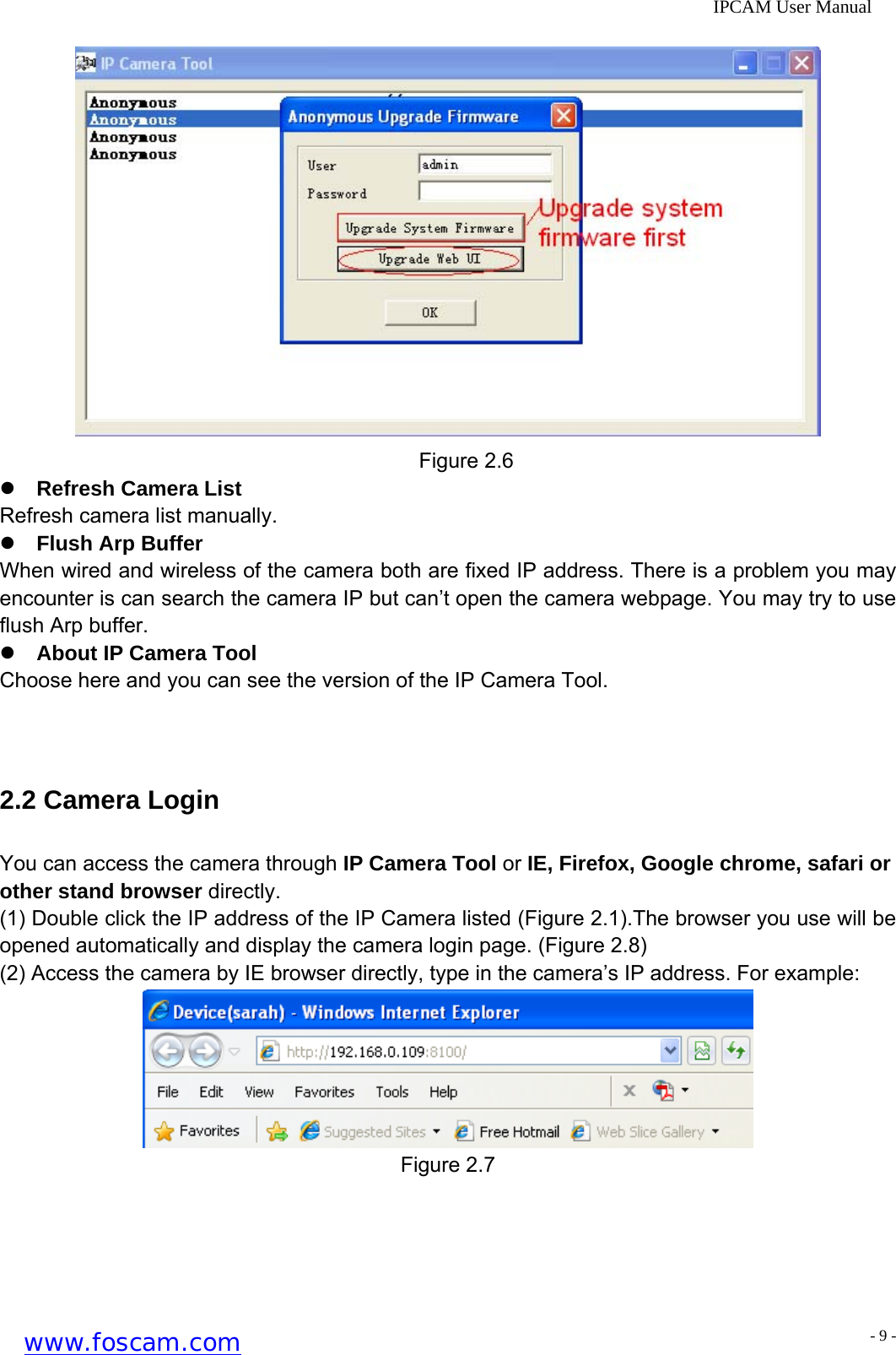              IPCAM User Manual  Figure 2.6 z Refresh Camera List Refresh camera list manually. z Flush Arp Buffer When wired and wireless of the camera both are fixed IP address. There is a problem you may encounter is can search the camera IP but can&rsquo;t open the camera webpage. You may try to use flush Arp buffer. z About IP Camera Tool Choose here and you can see the version of the IP Camera Tool.  2.2 Camera Login You can access the camera through IP Camera Tool or IE, Firefox, Google chrome, safari or other stand browser directly. (1) Double click the IP address of the IP Camera listed (Figure 2.1).The browser you use will be opened automatically and display the camera login page. (Figure 2.8) (2) Access the camera by IE browser directly, type in the camera&rsquo;s IP address. For example:  Figure 2.7 www.foscam.com - 9 -