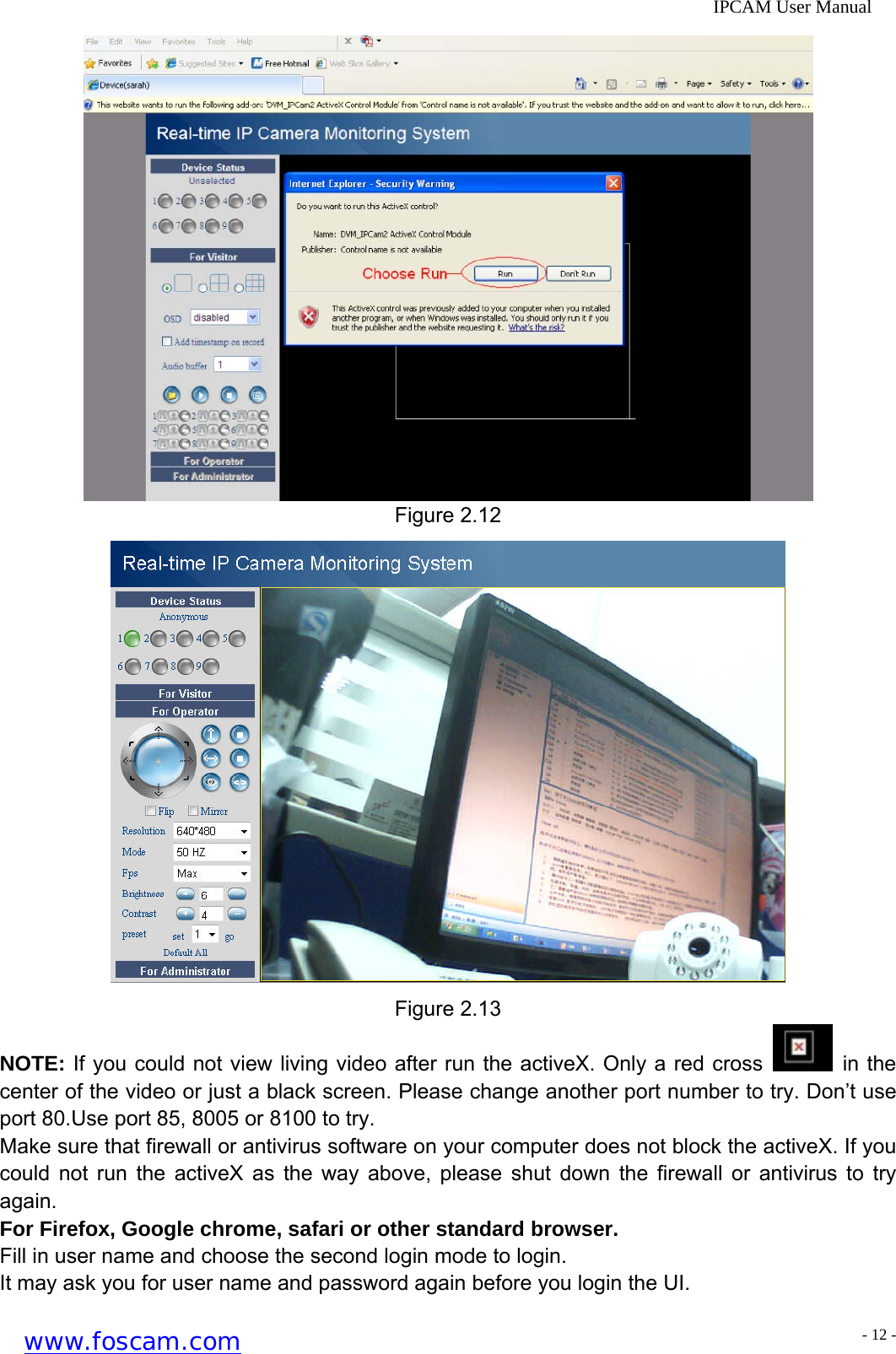              IPCAM User Manual  Figure 2.12  Figure 2.13 NOTE: If you could not view living video after run the activeX. Only a red cross   in the center of the video or just a black screen. Please change another port number to try. Don&rsquo;t use port 80.Use port 85, 8005 or 8100 to try. Make sure that firewall or antivirus software on your computer does not block the activeX. If you could not run the activeX as the way above, please shut down the firewall or antivirus to try again. For Firefox, Google chrome, safari or other standard browser. Fill in user name and choose the second login mode to login. It may ask you for user name and password again before you login the UI. www.foscam.com - 12 -