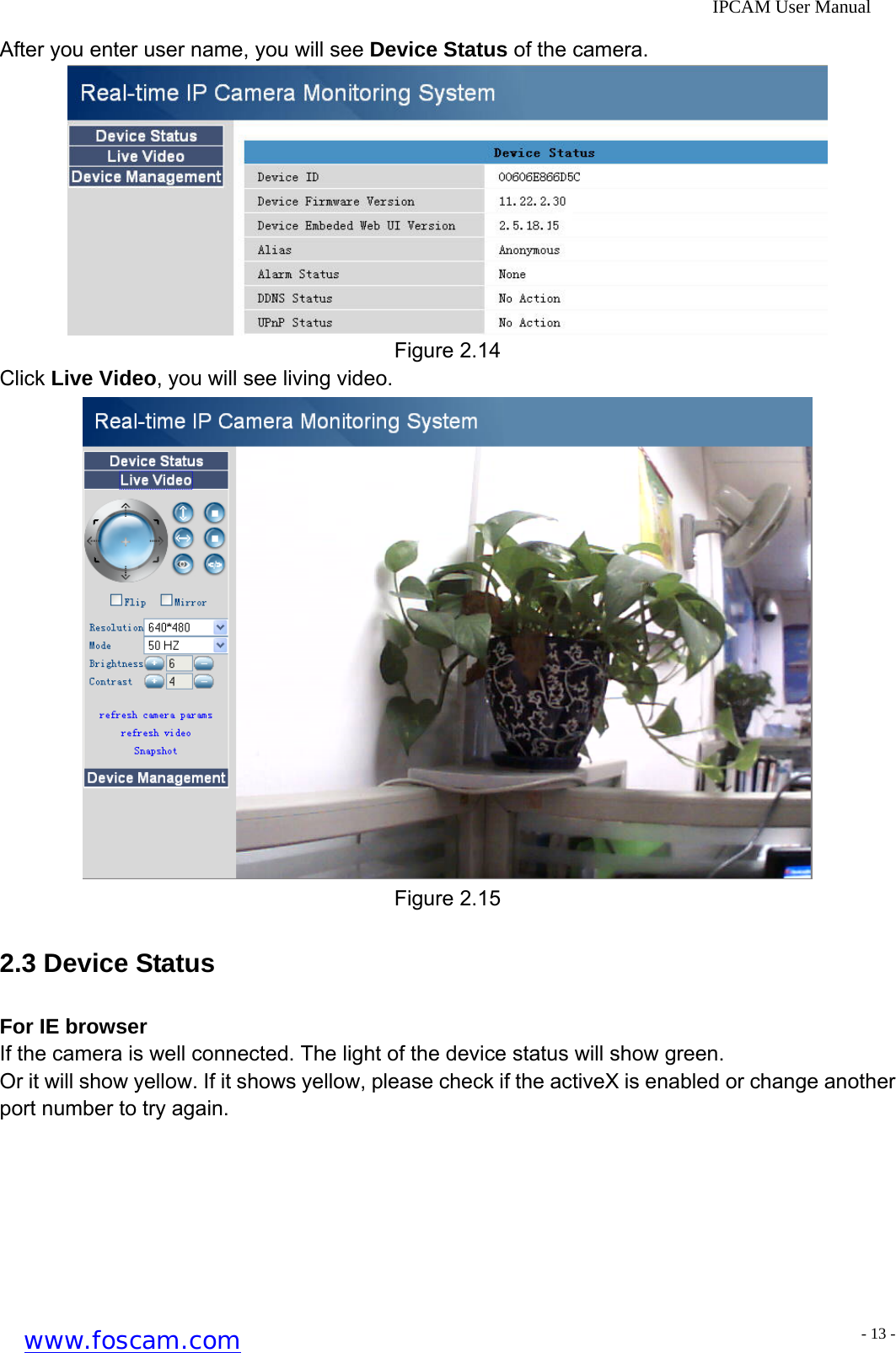              IPCAM User Manual After you enter user name, you will see Device Status of the camera.  Figure 2.14 Click Live Video, you will see living video.  Figure 2.15 2.3 Device Status For IE browser If the camera is well connected. The light of the device status will show green. Or it will show yellow. If it shows yellow, please check if the activeX is enabled or change another port number to try again. www.foscam.com - 13 -