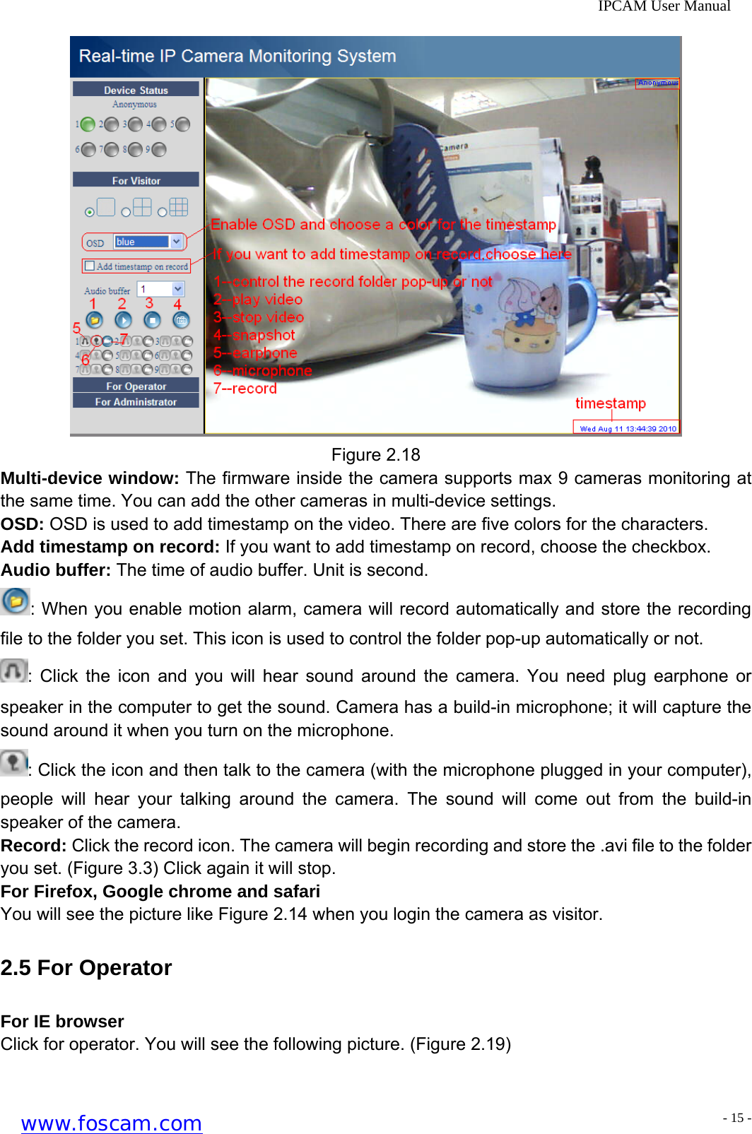              IPCAM User Manual  Figure 2.18 Multi-device window: The firmware inside the camera supports max 9 cameras monitoring at the same time. You can add the other cameras in multi-device settings. OSD: OSD is used to add timestamp on the video. There are five colors for the characters. Add timestamp on record: If you want to add timestamp on record, choose the checkbox.   Audio buffer: The time of audio buffer. Unit is second. : When you enable motion alarm, camera will record automatically and store the recording file to the folder you set. This icon is used to control the folder pop-up automatically or not. : Click the icon and you will hear sound around the camera. You need plug earphone or speaker in the computer to get the sound. Camera has a build-in microphone; it will capture the sound around it when you turn on the microphone. : Click the icon and then talk to the camera (with the microphone plugged in your computer), people will hear your talking around the camera. The sound will come out from the build-in speaker of the camera. Record: Click the record icon. The camera will begin recording and store the .avi file to the folder you set. (Figure 3.3) Click again it will stop. For Firefox, Google chrome and safari You will see the picture like Figure 2.14 when you login the camera as visitor. 2.5 For Operator For IE browser Click for operator. You will see the following picture. (Figure 2.19) www.foscam.com - 15 -