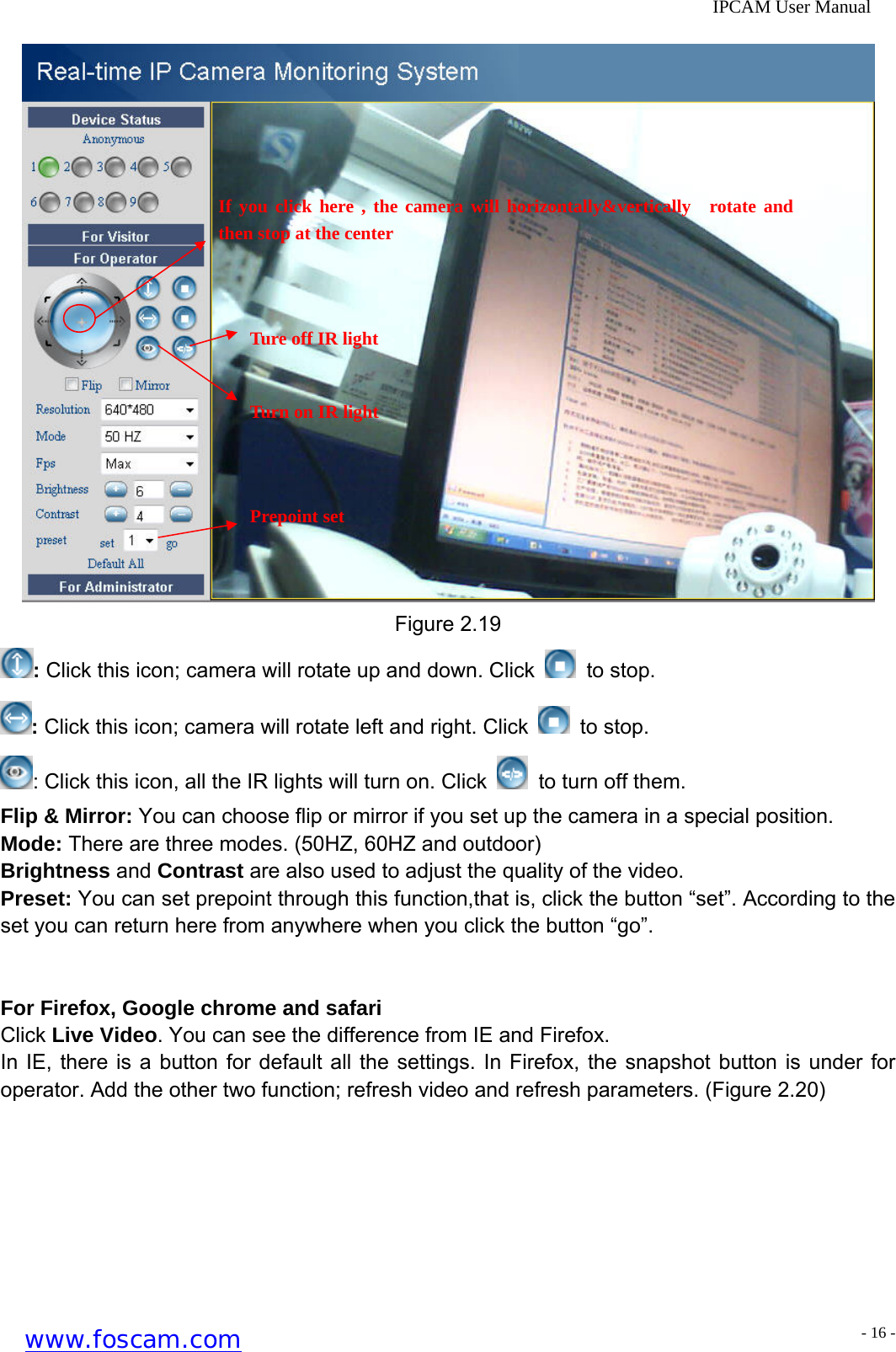              IPCAM User Manual  If you click here , the camera will horizontally&amp;vertically  rotate and then stop at the center Ture off IR light Turn on IR light Prepoint set Figure 2.19 : Click this icon; camera will rotate up and down. Click   to stop. : Click this icon; camera will rotate left and right. Click   to stop. : Click this icon, all the IR lights will turn on. Click    to turn off them. Flip &amp; Mirror: You can choose flip or mirror if you set up the camera in a special position. Mode: There are three modes. (50HZ, 60HZ and outdoor) Brightness and Contrast are also used to adjust the quality of the video. Preset: You can set prepoint through this function,that is, click the button &ldquo;set&rdquo;. According to the set you can return here from anywhere when you click the button &ldquo;go&rdquo;.   For Firefox, Google chrome and safari Click Live Video. You can see the difference from IE and Firefox. In IE, there is a button for default all the settings. In Firefox, the snapshot button is under for operator. Add the other two function; refresh video and refresh parameters. (Figure 2.20) www.foscam.com - 16 -