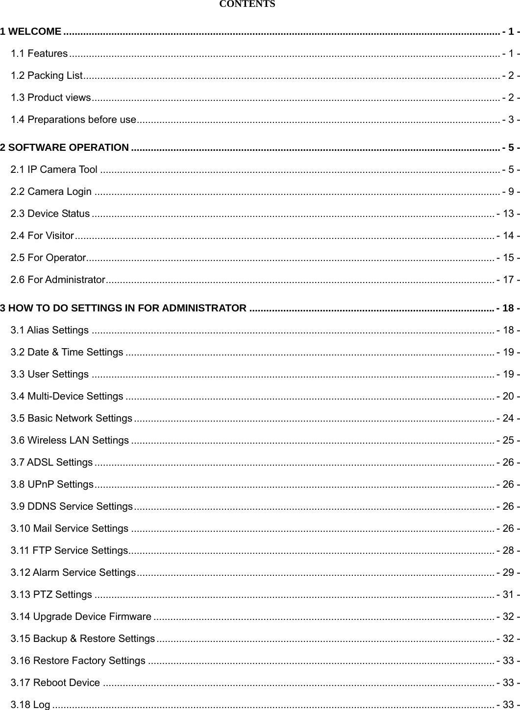 CONTENTS 1 WELCOME ...........................................................................................................................................................- 1 - 1.1 Features ......................................................................................................................................................... - 1 - 1.2 Packing List.................................................................................................................................................... - 2 - 1.3 Product views................................................................................................................................................. - 2 - 1.4 Preparations before use................................................................................................................................. - 3 - 2 SOFTWARE OPERATION ...................................................................................................................................- 5 - 2.1 IP Camera Tool .............................................................................................................................................. - 5 - 2.2 Camera Login ................................................................................................................................................ - 9 - 2.3 Device Status ............................................................................................................................................... - 13 - 2.4 For Visitor..................................................................................................................................................... - 14 - 2.5 For Operator................................................................................................................................................. - 15 - 2.6 For Administrator.......................................................................................................................................... - 17 - 3 HOW TO DO SETTINGS IN FOR ADMINISTRATOR .......................................................................................- 18 - 3.1 Alias Settings ............................................................................................................................................... - 18 - 3.2 Date &amp; Time Settings ................................................................................................................................... - 19 - 3.3 User Settings ............................................................................................................................................... - 19 - 3.4 Multi-Device Settings ................................................................................................................................... - 20 - 3.5 Basic Network Settings ................................................................................................................................ - 24 - 3.6 Wireless LAN Settings ................................................................................................................................. - 25 - 3.7 ADSL Settings .............................................................................................................................................. - 26 - 3.8 UPnP Settings.............................................................................................................................................. - 26 - 3.9 DDNS Service Settings................................................................................................................................ - 26 - 3.10 Mail Service Settings ................................................................................................................................. - 26 - 3.11 FTP Service Settings.................................................................................................................................. - 28 - 3.12 Alarm Service Settings............................................................................................................................... - 29 - 3.13 PTZ Settings .............................................................................................................................................. - 31 - 3.14 Upgrade Device Firmware ......................................................................................................................... - 32 - 3.15 Backup &amp; Restore Settings ........................................................................................................................ - 32 - 3.16 Restore Factory Settings ........................................................................................................................... - 33 - 3.17 Reboot Device ........................................................................................................................................... - 33 - 3.18 Log ............................................................................................................................................................. - 33 - 