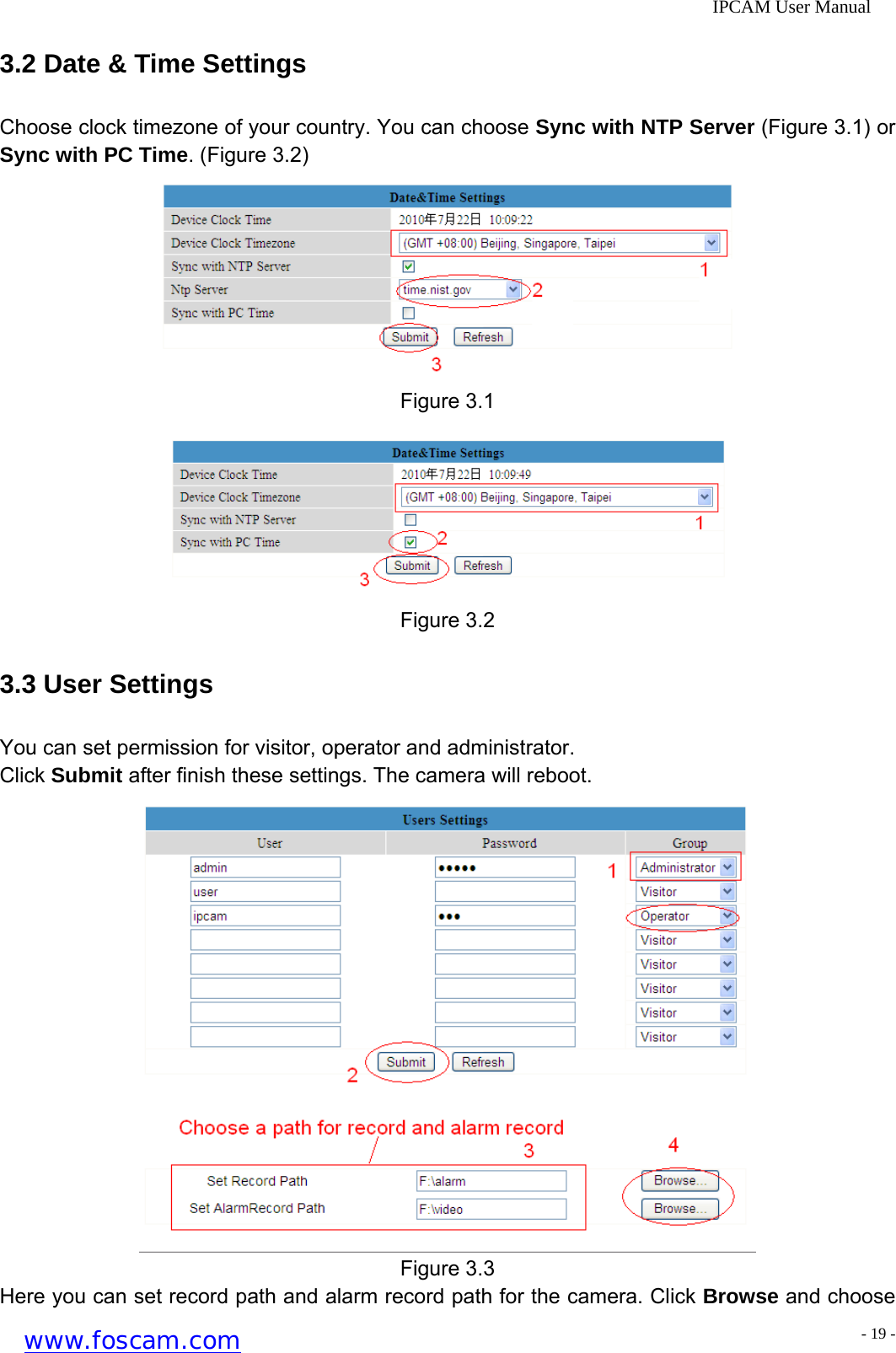              IPCAM User Manual 3.2 Date &amp; Time Settings Choose clock timezone of your country. You can choose Sync with NTP Server (Figure 3.1) or Sync with PC Time. (Figure 3.2)  Figure 3.1  Figure 3.2 3.3 User Settings You can set permission for visitor, operator and administrator. Click Submit after finish these settings. The camera will reboot.  Figure 3.3 Here you can set record path and alarm record path for the camera. Click Browse and choose www.foscam.com - 19 -