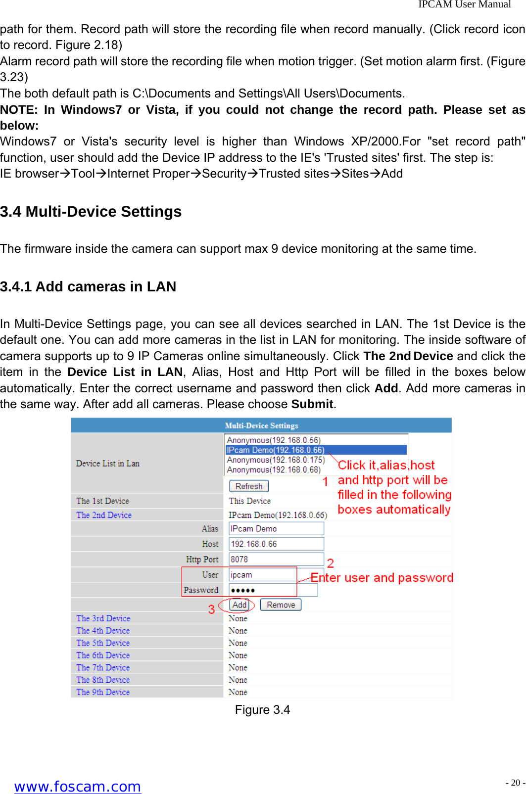              IPCAM User Manual path for them. Record path will store the recording file when record manually. (Click record icon to record. Figure 2.18)   Alarm record path will store the recording file when motion trigger. (Set motion alarm first. (Figure 3.23) The both default path is C:\Documents and Settings\All Users\Documents. NOTE: In Windows7 or Vista, if you could not change the record path. Please set as below:  Windows7 or Vista's security level is higher than Windows XP/2000.For "set record path" function, user should add the Device IP address to the IE's 'Trusted sites' first. The step is:   IE browser&AElig;Tool&AElig;Internet Proper&AElig;Security&AElig;Trusted sites&AElig;Sites&AElig;Add 3.4 Multi-Device Settings The firmware inside the camera can support max 9 device monitoring at the same time. 3.4.1 Add cameras in LAN In Multi-Device Settings page, you can see all devices searched in LAN. The 1st Device is the default one. You can add more cameras in the list in LAN for monitoring. The inside software of camera supports up to 9 IP Cameras online simultaneously. Click The 2nd Device and click the item in the Device List in LAN, Alias, Host and Http Port will be filled in the boxes below automatically. Enter the correct username and password then click Add. Add more cameras in the same way. After add all cameras. Please choose Submit.  Figure 3.4 www.foscam.com - 20 -