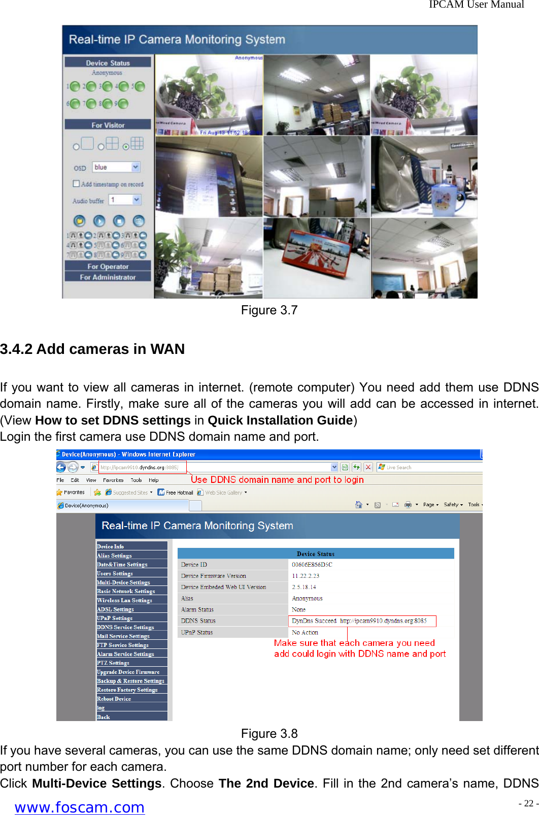              IPCAM User Manual  Figure 3.7 3.4.2 Add cameras in WAN If you want to view all cameras in internet. (remote computer) You need add them use DDNS domain name. Firstly, make sure all of the cameras you will add can be accessed in internet. (View How to set DDNS settings in Quick Installation Guide) Login the first camera use DDNS domain name and port.  Figure 3.8 If you have several cameras, you can use the same DDNS domain name; only need set different port number for each camera. Click Multi-Device Settings. Choose The 2nd Device. Fill in the 2nd camera&rsquo;s name, DDNS www.foscam.com - 22 -