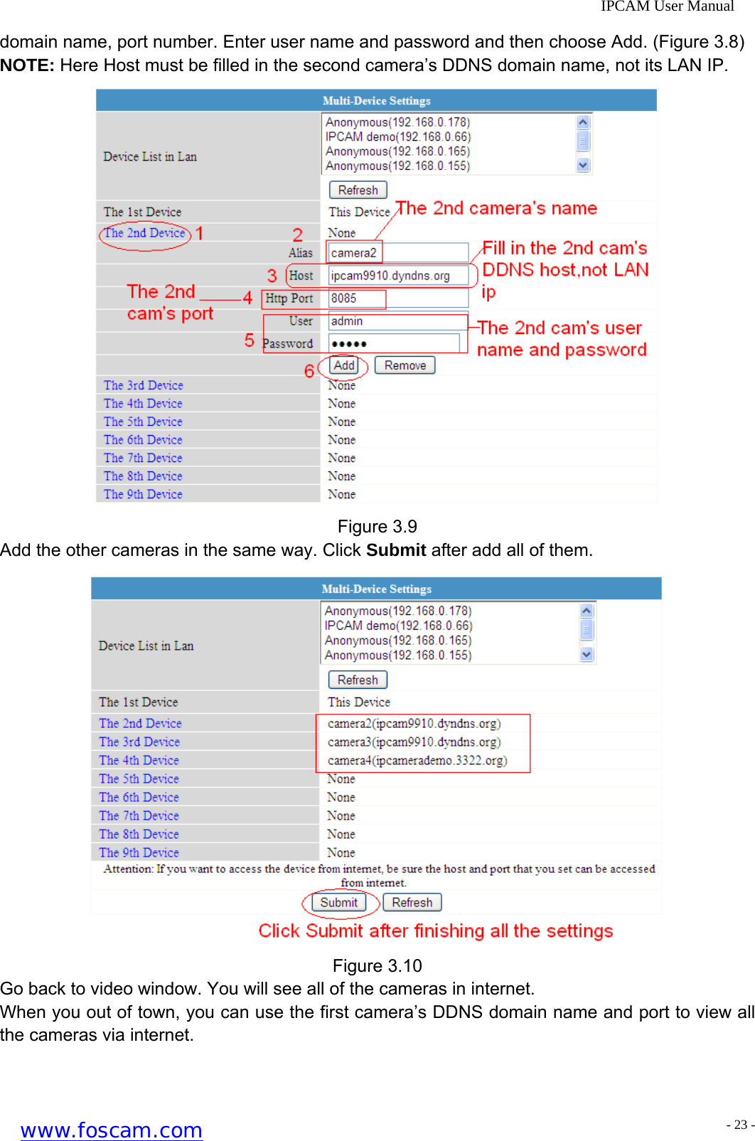              IPCAM User Manual domain name, port number. Enter user name and password and then choose Add. (Figure 3.8) NOTE: Here Host must be filled in the second camera&rsquo;s DDNS domain name, not its LAN IP.    Figure 3.9 Add the other cameras in the same way. Click Submit after add all of them.  Figure 3.10 Go back to video window. You will see all of the cameras in internet. When you out of town, you can use the first camera&rsquo;s DDNS domain name and port to view all the cameras via internet. www.foscam.com - 23 -