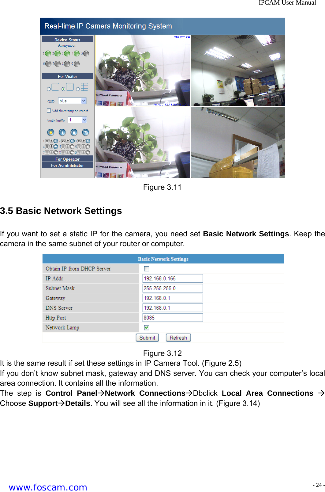              IPCAM User Manual  Figure 3.11 3.5 Basic Network Settings If you want to set a static IP for the camera, you need set Basic Network Settings. Keep the camera in the same subnet of your router or computer.  Figure 3.12 It is the same result if set these settings in IP Camera Tool. (Figure 2.5) If you don&rsquo;t know subnet mask, gateway and DNS server. You can check your computer&rsquo;s local area connection. It contains all the information. The step is Control Panel&AElig;Network Connections&AElig;Dbclick  Local Area Connections &AElig; Choose Support&AElig;Details. You will see all the information in it. (Figure 3.14) www.foscam.com - 24 -