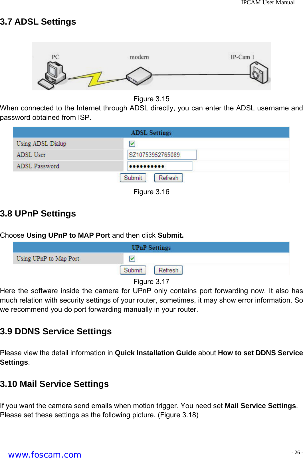              IPCAM User Manual 3.7 ADSL Settings  Figure 3.15 When connected to the Internet through ADSL directly, you can enter the ADSL username and password obtained from ISP.  Figure 3.16 3.8 UPnP Settings Choose Using UPnP to MAP Port and then click Submit.  Figure 3.17 Here the software inside the camera for UPnP only contains port forwarding now. It also has much relation with security settings of your router, sometimes, it may show error information. So we recommend you do port forwarding manually in your router. 3.9 DDNS Service Settings Please view the detail information in Quick Installation Guide about How to set DDNS Service Settings. 3.10 Mail Service Settings If you want the camera send emails when motion trigger. You need set Mail Service Settings. Please set these settings as the following picture. (Figure 3.18) www.foscam.com - 26 -