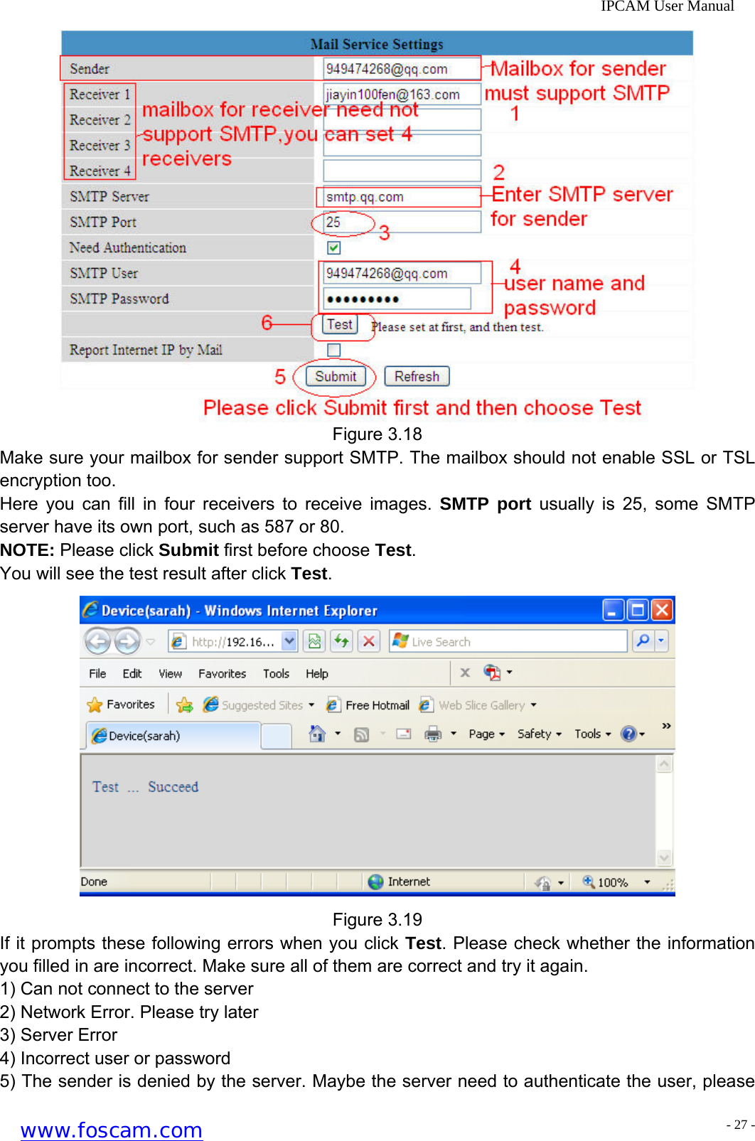              IPCAM User Manual  Figure 3.18 Make sure your mailbox for sender support SMTP. The mailbox should not enable SSL or TSL encryption too. Here you can fill in four receivers to receive images. SMTP port usually is 25, some SMTP server have its own port, such as 587 or 80. NOTE: Please click Submit first before choose Test. You will see the test result after click Test.  Figure 3.19 If it prompts these following errors when you click Test. Please check whether the information you filled in are incorrect. Make sure all of them are correct and try it again. 1) Can not connect to the server 2) Network Error. Please try later 3) Server Error 4) Incorrect user or password 5) The sender is denied by the server. Maybe the server need to authenticate the user, please www.foscam.com - 27 -
