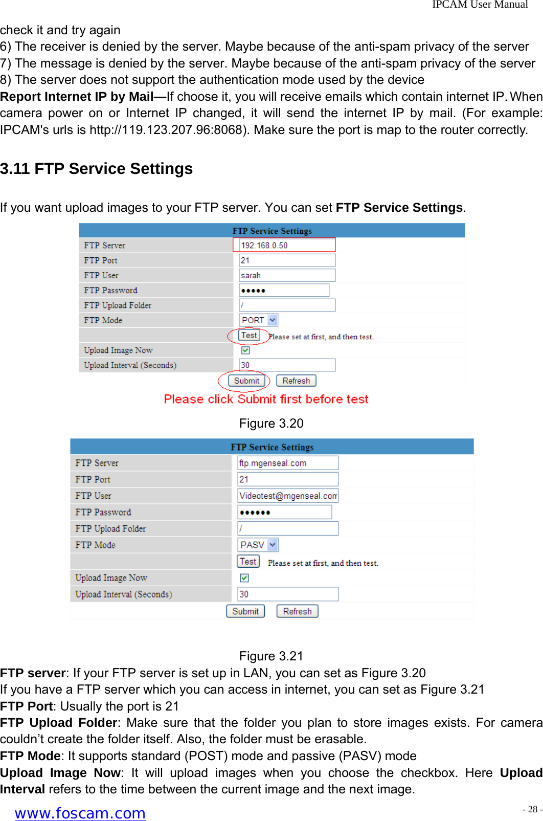              IPCAM User Manual check it and try again 6) The receiver is denied by the server. Maybe because of the anti-spam privacy of the server 7) The message is denied by the server. Maybe because of the anti-spam privacy of the server 8) The server does not support the authentication mode used by the device Report Internet IP by Mail&mdash;If choose it, you will receive emails which contain internet IP. When camera power on or Internet IP changed, it will send the internet IP by mail. (For example: IPCAM's urls is http://119.123.207.96:8068). Make sure the port is map to the router correctly. 3.11 FTP Service Settings If you want upload images to your FTP server. You can set FTP Service Settings.  Figure 3.20  Figure 3.21 FTP server: If your FTP server is set up in LAN, you can set as Figure 3.20 If you have a FTP server which you can access in internet, you can set as Figure 3.21 FTP Port: Usually the port is 21 FTP Upload Folder: Make sure that the folder you plan to store images exists. For camera couldn&rsquo;t create the folder itself. Also, the folder must be erasable.   FTP Mode: It supports standard (POST) mode and passive (PASV) mode Upload Image Now: It will upload images when you choose the checkbox. Here Upload Interval refers to the time between the current image and the next image. www.foscam.com - 28 -