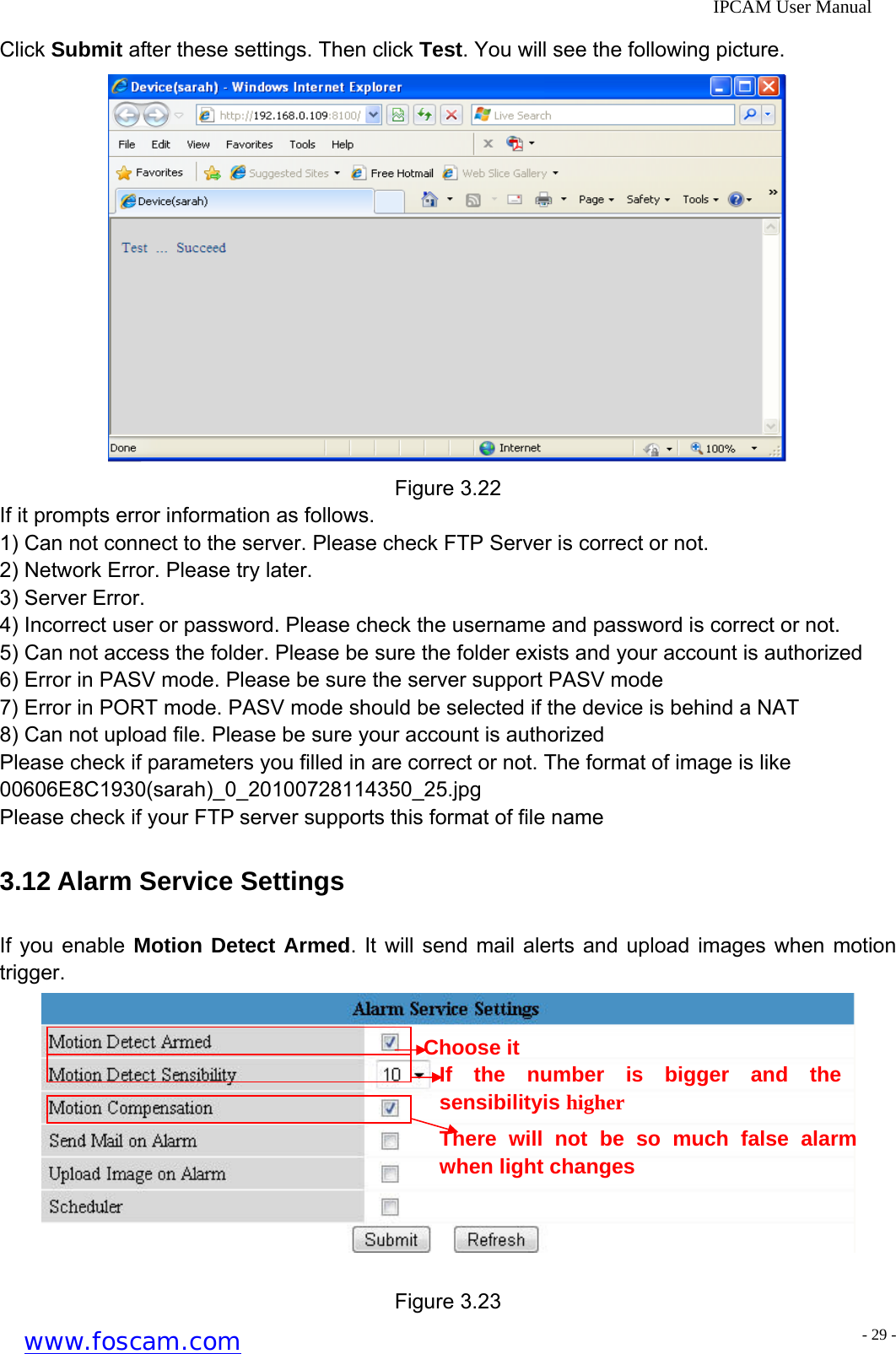              IPCAM User Manual Click Submit after these settings. Then click Test. You will see the following picture.  Figure 3.22 If it prompts error information as follows. 1) Can not connect to the server. Please check FTP Server is correct or not. 2) Network Error. Please try later.   3) Server Error. 4) Incorrect user or password. Please check the username and password is correct or not. 5) Can not access the folder. Please be sure the folder exists and your account is authorized 6) Error in PASV mode. Please be sure the server support PASV mode 7) Error in PORT mode. PASV mode should be selected if the device is behind a NAT 8) Can not upload file. Please be sure your account is authorized Please check if parameters you filled in are correct or not. The format of image is like     00606E8C1930(sarah)_0_20100728114350_25.jpg  Please check if your FTP server supports this format of file name 3.12 Alarm Service Settings If you enable Motion Detect Armed. It will send mail alerts and upload images when motion trigger.   There will not be so much false alarm when light changes Choose it If the number is bigger and the sensibilityis higher  Figure 3.23 www.foscam.com - 29 -