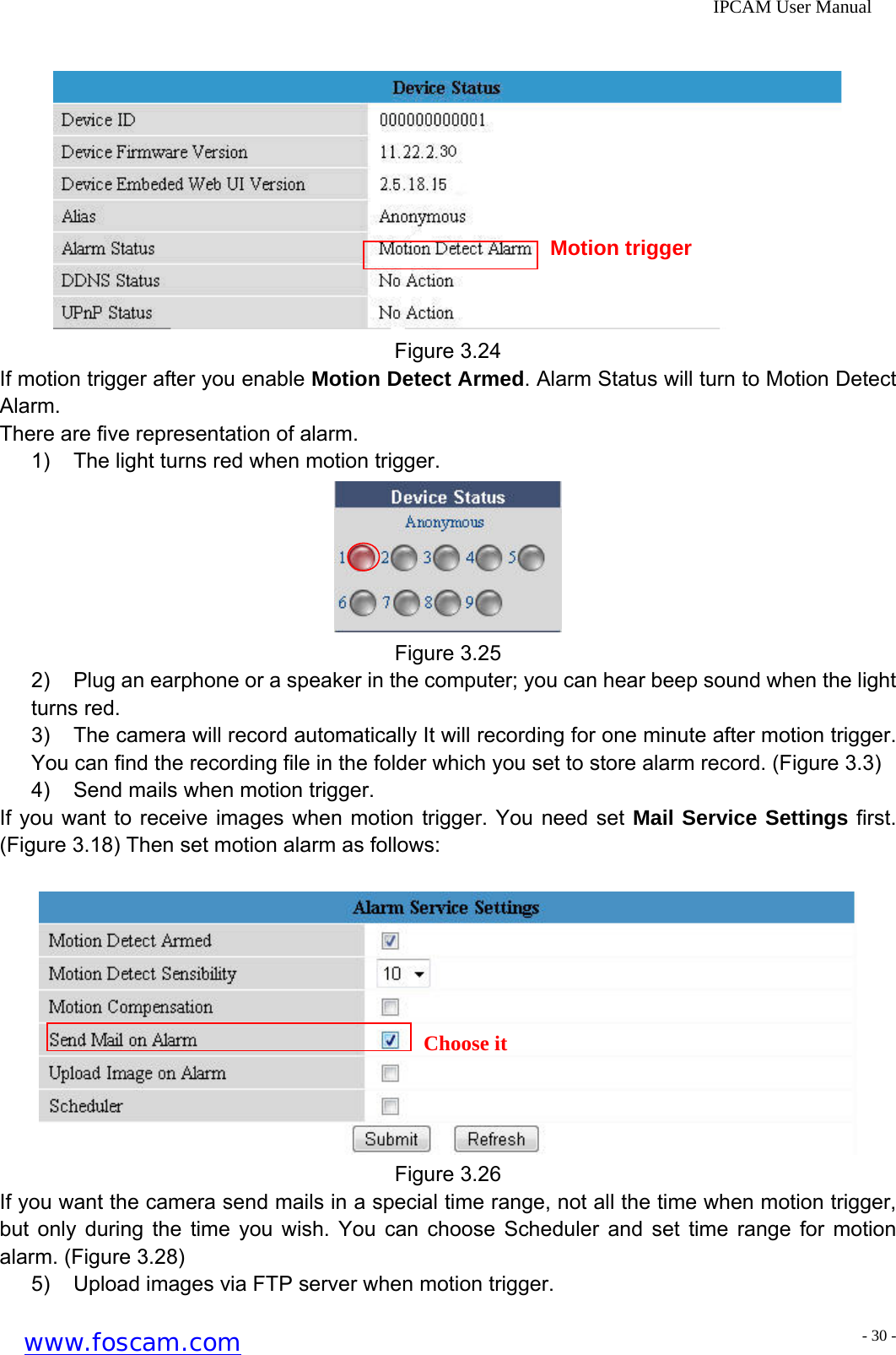              IPCAM User Manual   Motion trigger Figure 3.24 If motion trigger after you enable Motion Detect Armed. Alarm Status will turn to Motion Detect Alarm. There are five representation of alarm. 1)  The light turns red when motion trigger.  Figure 3.25 2)  Plug an earphone or a speaker in the computer; you can hear beep sound when the light turns red. 3)  The camera will record automatically It will recording for one minute after motion trigger. You can find the recording file in the folder which you set to store alarm record. (Figure 3.3) 4)  Send mails when motion trigger. If you want to receive images when motion trigger. You need set Mail Service Settings first. (Figure 3.18) Then set motion alarm as follows:   Choose it Figure 3.26 If you want the camera send mails in a special time range, not all the time when motion trigger, but only during the time you wish. You can choose Scheduler and set time range for motion alarm. (Figure 3.28) 5)  Upload images via FTP server when motion trigger. www.foscam.com - 30 -