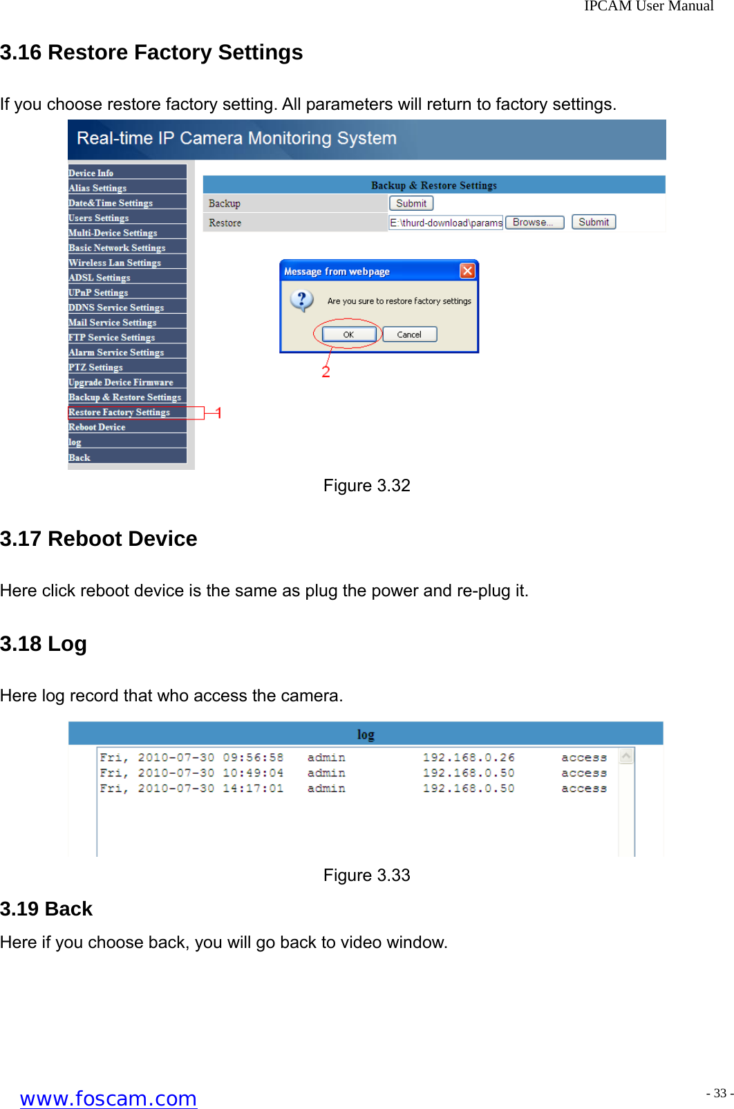              IPCAM User Manual 3.16 Restore Factory Settings If you choose restore factory setting. All parameters will return to factory settings.  Figure 3.32 3.17 Reboot Device Here click reboot device is the same as plug the power and re-plug it. 3.18 Log Here log record that who access the camera.  Figure 3.33 3.19 Back Here if you choose back, you will go back to video window.  www.foscam.com - 33 -
