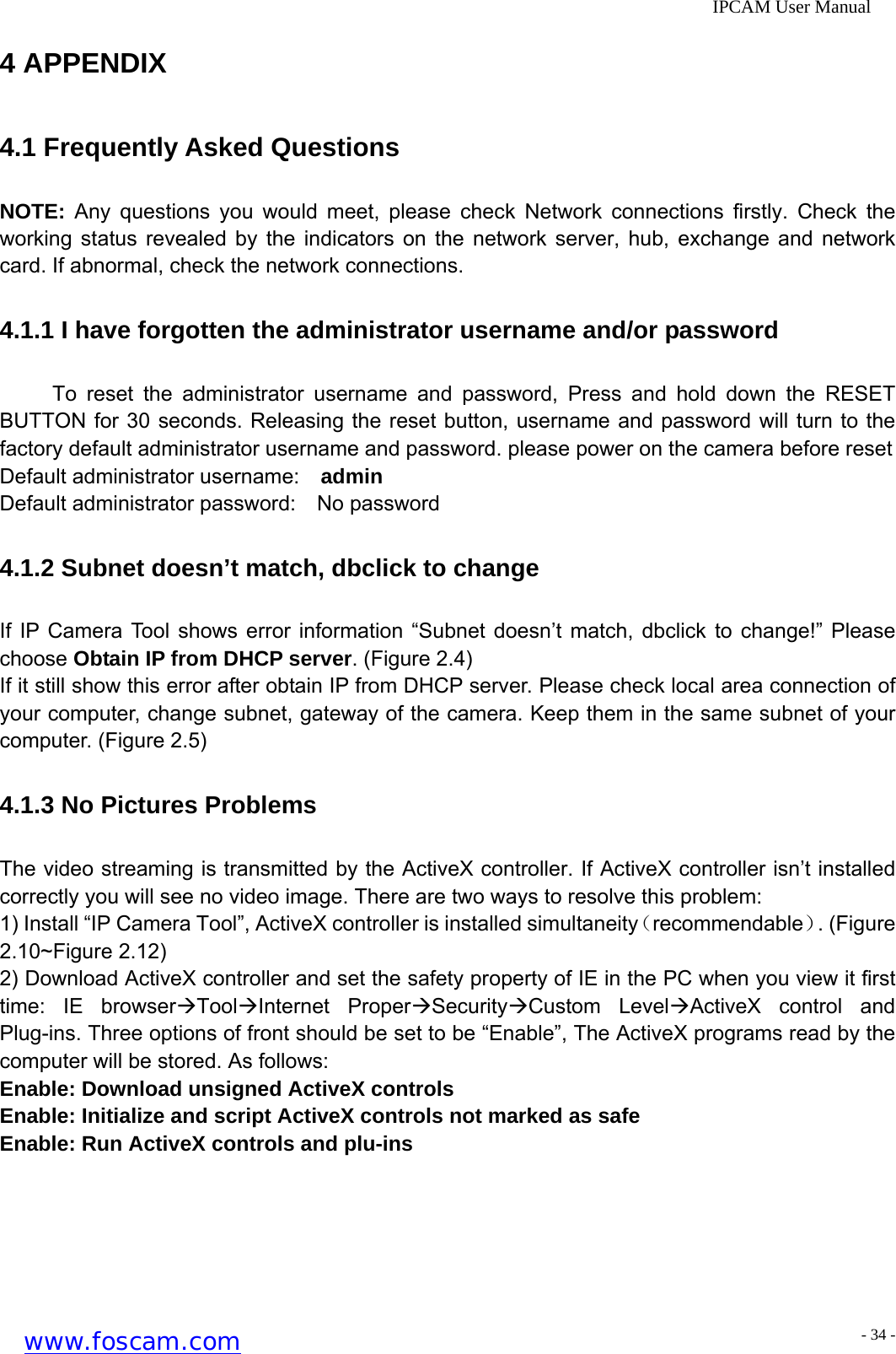              IPCAM User Manual 4 APPENDIX 4.1 Frequently Asked Questions NOTE: Any questions you would meet, please check Network connections firstly. Check the working status revealed by the indicators on the network server, hub, exchange and network card. If abnormal, check the network connections. 4.1.1 I have forgotten the administrator username and/or password To reset the administrator username and password, Press and hold down the RESET BUTTON for 30 seconds. Releasing the reset button, username and password will turn to the factory default administrator username and password. please power on the camera before reset   Default administrator username:  admin Default administrator password:  No password 4.1.2 Subnet doesn&rsquo;t match, dbclick to change If IP Camera Tool shows error information &ldquo;Subnet doesn&rsquo;t match, dbclick to change!&rdquo; Please choose Obtain IP from DHCP server. (Figure 2.4) If it still show this error after obtain IP from DHCP server. Please check local area connection of your computer, change subnet, gateway of the camera. Keep them in the same subnet of your computer. (Figure 2.5) 4.1.3 No Pictures Problems The video streaming is transmitted by the ActiveX controller. If ActiveX controller isn&rsquo;t installed correctly you will see no video image. There are two ways to resolve this problem: 1) Install &ldquo;IP Camera Tool&rdquo;, ActiveX controller is installed simultaneity（recommendable）. (Figure 2.10~Figure 2.12) 2) Download ActiveX controller and set the safety property of IE in the PC when you view it first time: IE browser&AElig;Tool&AElig;Internet Proper&AElig;Security&AElig;Custom Level&AElig;ActiveX control and Plug-ins. Three options of front should be set to be &ldquo;Enable&rdquo;, The ActiveX programs read by the computer will be stored. As follows: Enable: Download unsigned ActiveX controls Enable: Initialize and script ActiveX controls not marked as safe Enable: Run ActiveX controls and plu-ins www.foscam.com - 34 -