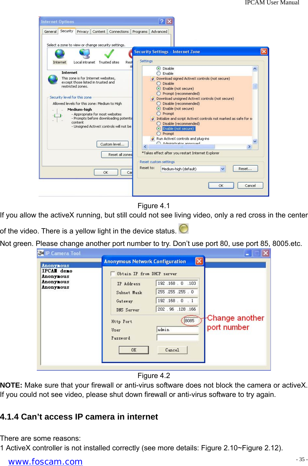              IPCAM User Manual  Figure 4.1 If you allow the activeX running, but still could not see living video, only a red cross in the center of the video. There is a yellow light in the device status.   Not green. Please change another port number to try. Don&rsquo;t use port 80, use port 85, 8005.etc.  Figure 4.2 NOTE: Make sure that your firewall or anti-virus software does not block the camera or activeX. If you could not see video, please shut down firewall or anti-virus software to try again. 4.1.4 Can&rsquo;t access IP camera in internet There are some reasons: 1 ActiveX controller is not installed correctly (see more details: Figure 2.10~Figure 2.12). www.foscam.com - 35 -