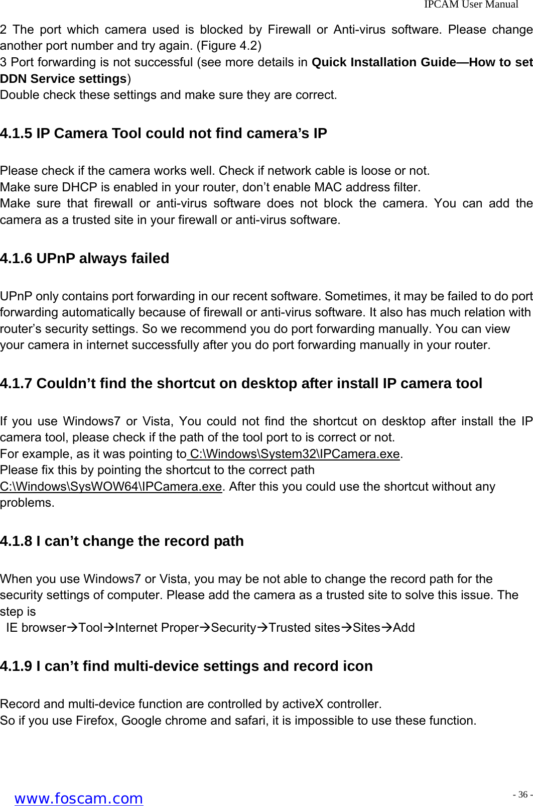              IPCAM User Manual 2 The port which camera used is blocked by Firewall or Anti-virus software. Please change another port number and try again. (Figure 4.2) 3 Port forwarding is not successful (see more details in Quick Installation Guide&mdash;How to set DDN Service settings) Double check these settings and make sure they are correct. 4.1.5 IP Camera Tool could not find camera&rsquo;s IP Please check if the camera works well. Check if network cable is loose or not.   Make sure DHCP is enabled in your router, don&rsquo;t enable MAC address filter. Make sure that firewall or anti-virus software does not block the camera. You can add the camera as a trusted site in your firewall or anti-virus software. 4.1.6 UPnP always failed UPnP only contains port forwarding in our recent software. Sometimes, it may be failed to do port forwarding automatically because of firewall or anti-virus software. It also has much relation with router&rsquo;s security settings. So we recommend you do port forwarding manually. You can view your camera in internet successfully after you do port forwarding manually in your router. 4.1.7 Couldn&rsquo;t find the shortcut on desktop after install IP camera tool If you use Windows7 or Vista, You could not find the shortcut on desktop after install the IP camera tool, please check if the path of the tool port to is correct or not. For example, as it was pointing to C:\Windows\System32\IPCamera.exe.  Please fix this by pointing the shortcut to the correct path C:\Windows\SysWOW64\IPCamera.exe. After this you could use the shortcut without any problems. 4.1.8 I can&rsquo;t change the record path When you use Windows7 or Vista, you may be not able to change the record path for the security settings of computer. Please add the camera as a trusted site to solve this issue. The step is  IE browser&AElig;Tool&AElig;Internet Proper&AElig;Security&AElig;Trusted sites&AElig;Sites&AElig;Add 4.1.9 I can&rsquo;t find multi-device settings and record icon Record and multi-device function are controlled by activeX controller. So if you use Firefox, Google chrome and safari, it is impossible to use these function.   www.foscam.com - 36 -
