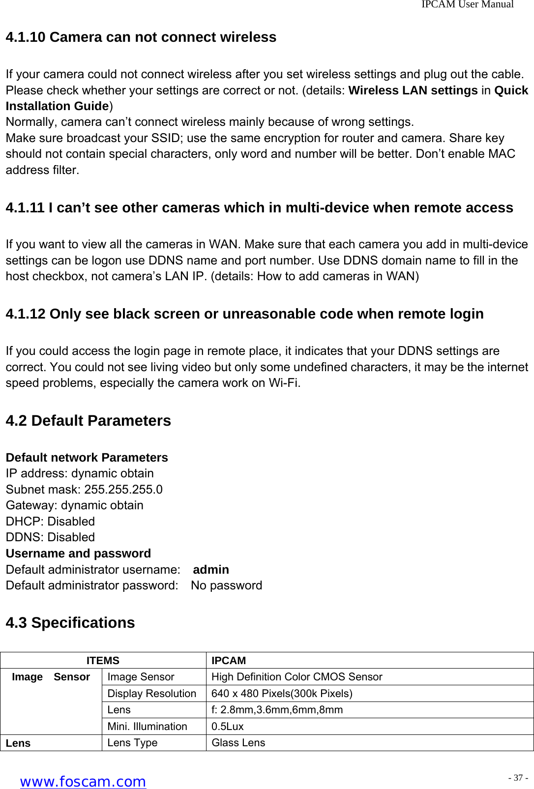              IPCAM User Manual 4.1.10 Camera can not connect wireless If your camera could not connect wireless after you set wireless settings and plug out the cable. Please check whether your settings are correct or not. (details: Wireless LAN settings in Quick Installation Guide) Normally, camera can&rsquo;t connect wireless mainly because of wrong settings. Make sure broadcast your SSID; use the same encryption for router and camera. Share key should not contain special characters, only word and number will be better. Don&rsquo;t enable MAC address filter. 4.1.11 I can&rsquo;t see other cameras which in multi-device when remote access If you want to view all the cameras in WAN. Make sure that each camera you add in multi-device settings can be logon use DDNS name and port number. Use DDNS domain name to fill in the host checkbox, not camera&rsquo;s LAN IP. (details: How to add cameras in WAN) 4.1.12 Only see black screen or unreasonable code when remote login If you could access the login page in remote place, it indicates that your DDNS settings are correct. You could not see living video but only some undefined characters, it may be the internet speed problems, especially the camera work on Wi-Fi. 4.2 Default Parameters Default network Parameters IP address: dynamic obtain Subnet mask: 255.255.255.0 Gateway: dynamic obtain DHCP: Disabled DDNS: Disabled Username and password Default administrator username:  admin Default administrator password:  No password 4.3 Specifications ITEMS IPCAM Image Sensor  High Definition Color CMOS Sensor Display Resolution  640 x 480 Pixels(300k Pixels) Lens f: 2.8mm,3.6mm,6mm,8mm Image  Sensor Mini. Illumination  0.5Lux Lens  Lens Type  Glass Lens www.foscam.com - 37 -