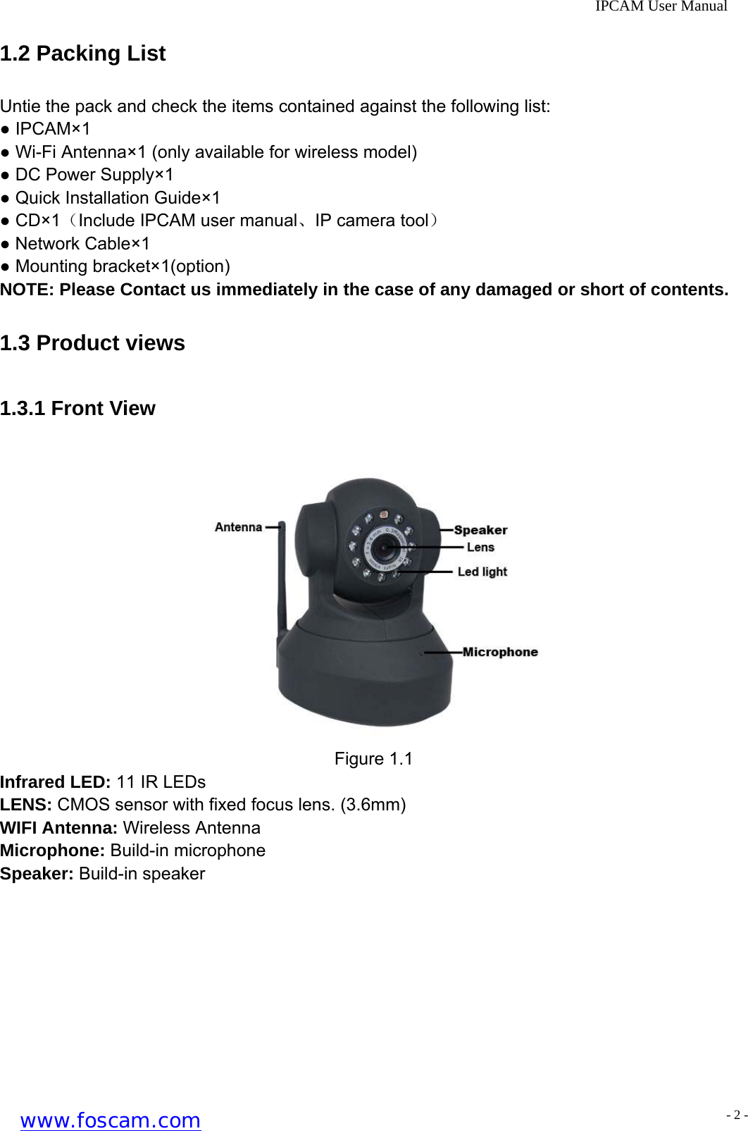              IPCAM User Manual 1.2 Packing List Untie the pack and check the items contained against the following list: ● IPCAM&times;1 ● Wi-Fi Antenna&times;1 (only available for wireless model) ● DC Power Supply&times;1 ● Quick Installation Guide&times;1 ● CD&times;1（Include IPCAM user manual、IP camera tool） ● Network Cable&times;1 ● Mounting bracket&times;1(option) NOTE: Please Contact us immediately in the case of any damaged or short of contents. 1.3 Product views 1.3.1 Front View             Figure 1.1 Infrared LED: 11 IR LEDs LENS: CMOS sensor with fixed focus lens. (3.6mm) WIFI Antenna: Wireless Antenna Microphone: Build-in microphone Speaker: Build-in speaker www.foscam.com - 2 -