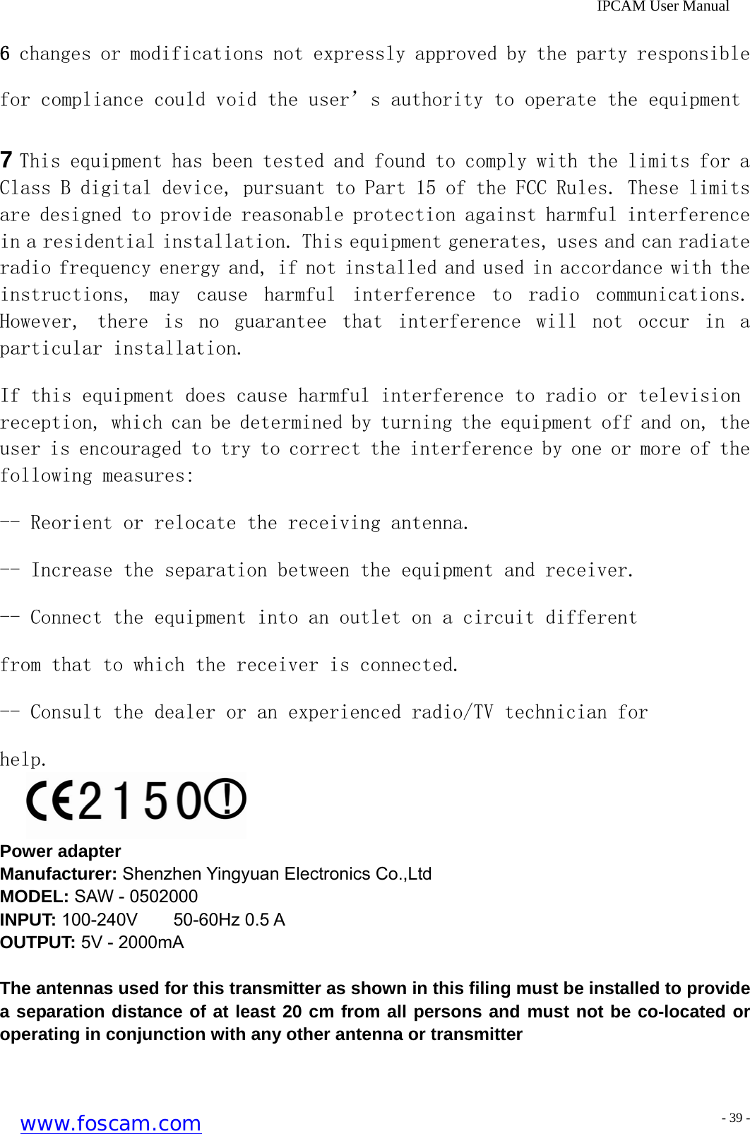              IPCAM User Manual 6 changes or modifications not expressly approved by the party responsible for compliance could void the user&rsquo;s authority to operate the equipment 7 This equipment has been tested and found to comply with the limits for a Class B digital device, pursuant to Part 15 of the FCC Rules. These limits are designed to provide reasonable protection against harmful interference in a residential installation. This equipment generates, uses and can radiate radio frequency energy and, if not installed and used in accordance with the instructions,  may  cause  harmful  interference  to  radio  communications. However,  there  is  no  guarantee  that  interference  will  not  occur in a particular installation. If this equipment does cause harmful interference to radio or television reception, which can be determined by turning the equipment off and on, the user is encouraged to try to correct the interference by one or more of the following measures: -- Reorient or relocate the receiving antenna. -- Increase the separation between the equipment and receiver. -- Connect the equipment into an outlet on a circuit different from that to which the receiver is connected. -- Consult the dealer or an experienced radio/TV technician for help.  Power adapter Manufacturer: Shenzhen Yingyuan Electronics Co.,Ltd MODEL: SAW - 0502000 INPUT: 100-240V    50-60Hz 0.5 A OUTPUT: 5V - 2000mA  The antennas used for this transmitter as shown in this filing must be installed to provide a separation distance of at least 20 cm from all persons and must not be co-located or operating in conjunction with any other antenna or transmitter   www.foscam.com - 39 -