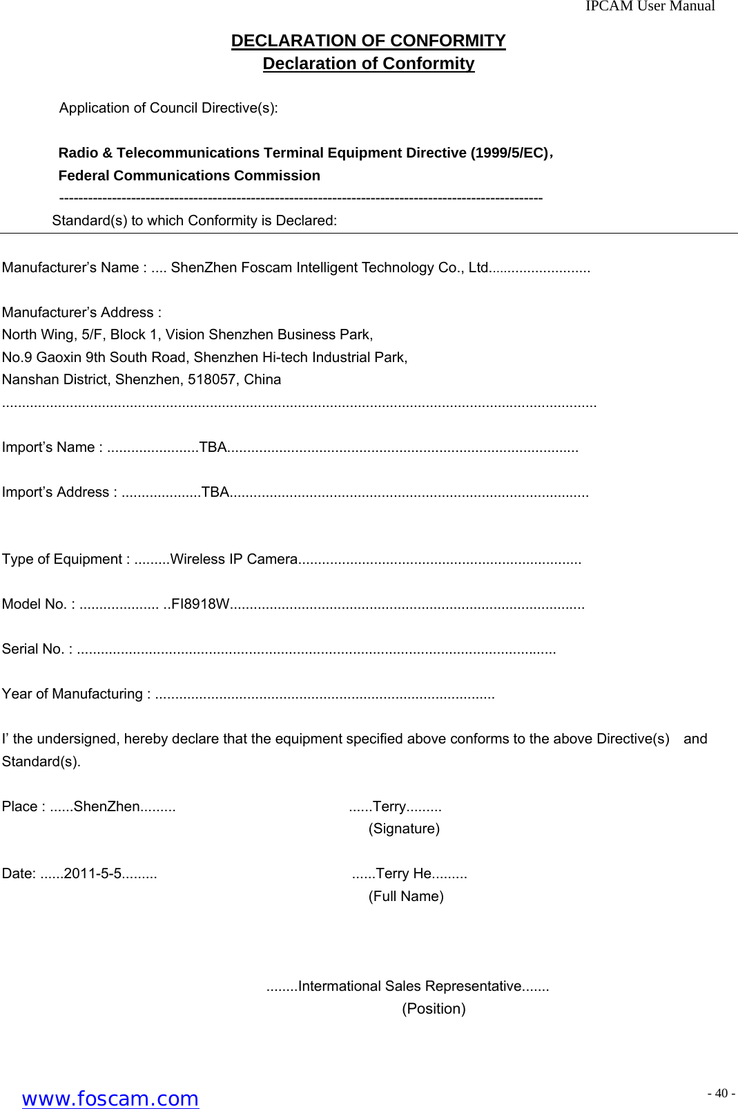              IPCAM User Manual DECLARATION OF CONFORMITY Declaration of Conformity  Application of Council Directive(s):  Radio &amp; Telecommunications Terminal Equipment Directive (1999/5/EC)， Federal Communications Commission ----------------------------------------------------------------------------------------------------- Standard(s) to which Conformity is Declared:  Manufacturer&rsquo;s Name : .... ShenZhen Foscam Intelligent Technology Co., Ltd..........................  Manufacturer&rsquo;s Address : North Wing, 5/F, Block 1, Vision Shenzhen Business Park, No.9 Gaoxin 9th South Road, Shenzhen Hi-tech Industrial Park,  Nanshan District, Shenzhen, 518057, China .....................................................................................................................................................  Import&rsquo;s Name : .......................TBA........................................................................................  Import&rsquo;s Address : ....................TBA..........................................................................................   Type of Equipment : .........Wireless IP Camera.......................................................................  Model No. : .................... ..FI8918W.........................................................................................  Serial No. : ........................................................................................................................  Year of Manufacturing : .....................................................................................  I&rsquo; the undersigned, hereby declare that the equipment specified above conforms to the above Directive(s)    and     Standard(s).  Place : ......ShenZhen.........                        ......Terry.........                                                    (Signature)  Date: ......2011-5-5.........                           ......Terry He.........                                                    (Full Name)                                           ........Intermational Sales Representative.......                                                      (Position)  www.foscam.com - 40 -