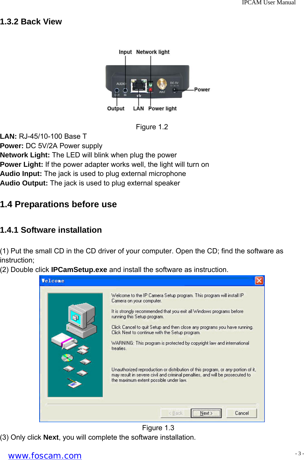              IPCAM User Manual 1.3.2 Back View  Figure 1.2 LAN: RJ-45/10-100 Base T Power: DC 5V/2A Power supply Network Light: The LED will blink when plug the power Power Light: If the power adapter works well, the light will turn on Audio Input: The jack is used to plug external microphone Audio Output: The jack is used to plug external speaker 1.4 Preparations before use   1.4.1 Software installation (1) Put the small CD in the CD driver of your computer. Open the CD; find the software as instruction; (2) Double click IPCamSetup.exe and install the software as instruction.  Figure 1.3 (3) Only click Next, you will complete the software installation. www.foscam.com - 3 -
