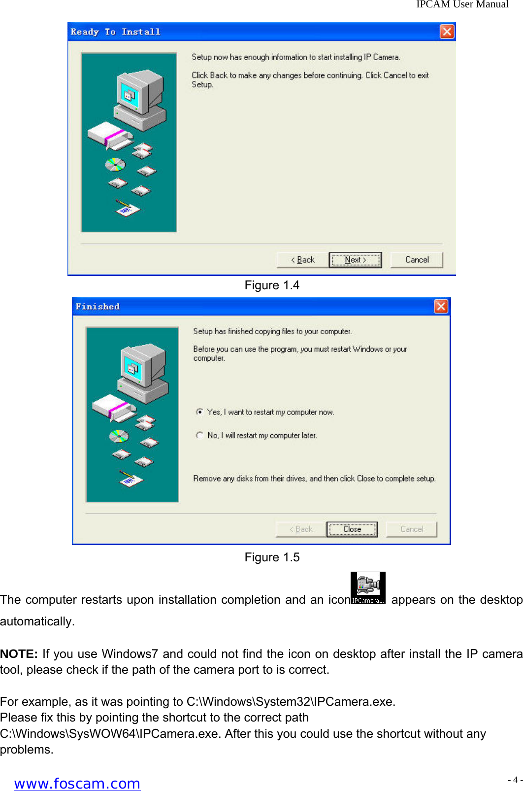              IPCAM User Manual  Figure 1.4  Figure 1.5 The computer restarts upon installation completion and an icon   appears on the desktop automatically.  NOTE: If you use Windows7 and could not find the icon on desktop after install the IP camera tool, please check if the path of the camera port to is correct.  For example, as it was pointing to C:\Windows\System32\IPCamera.exe.   Please fix this by pointing the shortcut to the correct path C:\Windows\SysWOW64\IPCamera.exe. After this you could use the shortcut without any problems. www.foscam.com - 4 -