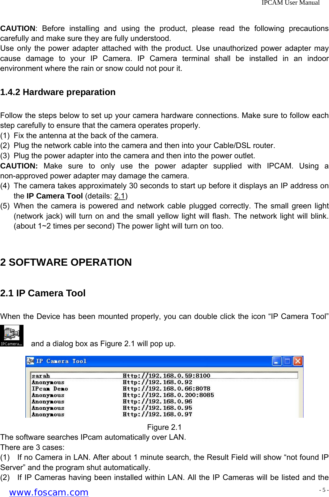              IPCAM User Manual  CAUTION: Before installing and using the product, please read the following precautions carefully and make sure they are fully understood. Use only the power adapter attached with the product. Use unauthorized power adapter may cause damage to your IP Camera. IP Camera terminal shall be installed in an indoor environment where the rain or snow could not pour it. 1.4.2 Hardware preparation Follow the steps below to set up your camera hardware connections. Make sure to follow each step carefully to ensure that the camera operates properly.   (1)  Fix the antenna at the back of the camera. (2)  Plug the network cable into the camera and then into your Cable/DSL router. (3)  Plug the power adapter into the camera and then into the power outlet. CAUTION: Make sure to only use the power adapter supplied with IPCAM. Using a non-approved power adapter may damage the camera. (4)  The camera takes approximately 30 seconds to start up before it displays an IP address on the IP Camera Tool (details: 2.1) (5)  When the camera is powered and network cable plugged correctly. The small green light (network jack) will turn on and the small yellow light will flash. The network light will blink. (about 1~2 times per second) The power light will turn on too.  2 SOFTWARE OPERATION 2.1 IP Camera Tool When the Device has been mounted properly, you can double click the icon &ldquo;IP Camera Tool&rdquo;     and a dialog box as Figure 2.1 will pop up.  Figure 2.1 The software searches IPcam automatically over LAN. There are 3 cases: (1)    If no Camera in LAN. After about 1 minute search, the Result Field will show &ldquo;not found IP Server&rdquo; and the program shut automatically. (2)    If IP Cameras having been installed within LAN. All the IP Cameras will be listed and the www.foscam.com - 5 -