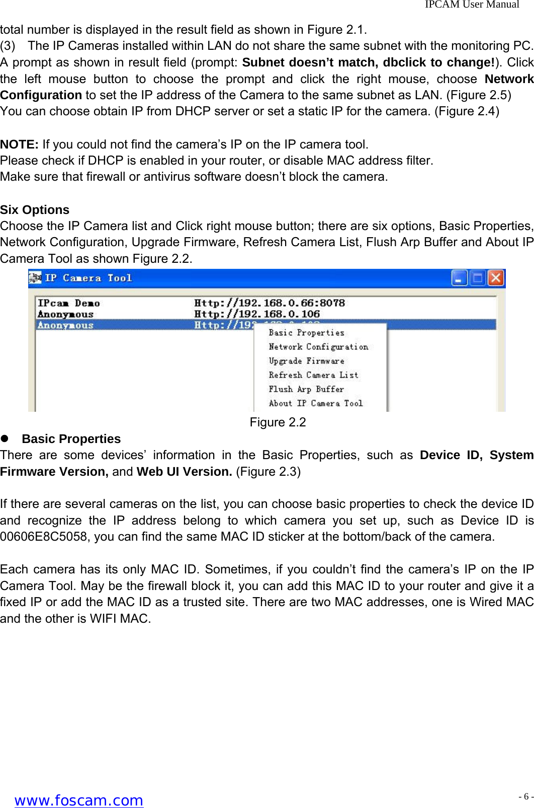              IPCAM User Manual total number is displayed in the result field as shown in Figure 2.1. (3)    The IP Cameras installed within LAN do not share the same subnet with the monitoring PC. A prompt as shown in result field (prompt: Subnet doesn&rsquo;t match, dbclick to change!). Click the left mouse button to choose the prompt and click the right mouse, choose Network Configuration to set the IP address of the Camera to the same subnet as LAN. (Figure 2.5) You can choose obtain IP from DHCP server or set a static IP for the camera. (Figure 2.4)  NOTE: If you could not find the camera&rsquo;s IP on the IP camera tool. Please check if DHCP is enabled in your router, or disable MAC address filter. Make sure that firewall or antivirus software doesn&rsquo;t block the camera.  Six Options Choose the IP Camera list and Click right mouse button; there are six options, Basic Properties, Network Configuration, Upgrade Firmware, Refresh Camera List, Flush Arp Buffer and About IP Camera Tool as shown Figure 2.2.  Figure 2.2 z Basic Properties There are some devices&rsquo; information in the Basic Properties, such as Device ID, System Firmware Version, and Web UI Version. (Figure 2.3)  If there are several cameras on the list, you can choose basic properties to check the device ID and recognize the IP address belong to which camera you set up, such as Device ID is 00606E8C5058, you can find the same MAC ID sticker at the bottom/back of the camera.  Each camera has its only MAC ID. Sometimes, if you couldn&rsquo;t find the camera&rsquo;s IP on the IP Camera Tool. May be the firewall block it, you can add this MAC ID to your router and give it a fixed IP or add the MAC ID as a trusted site. There are two MAC addresses, one is Wired MAC and the other is WIFI MAC. www.foscam.com - 6 -