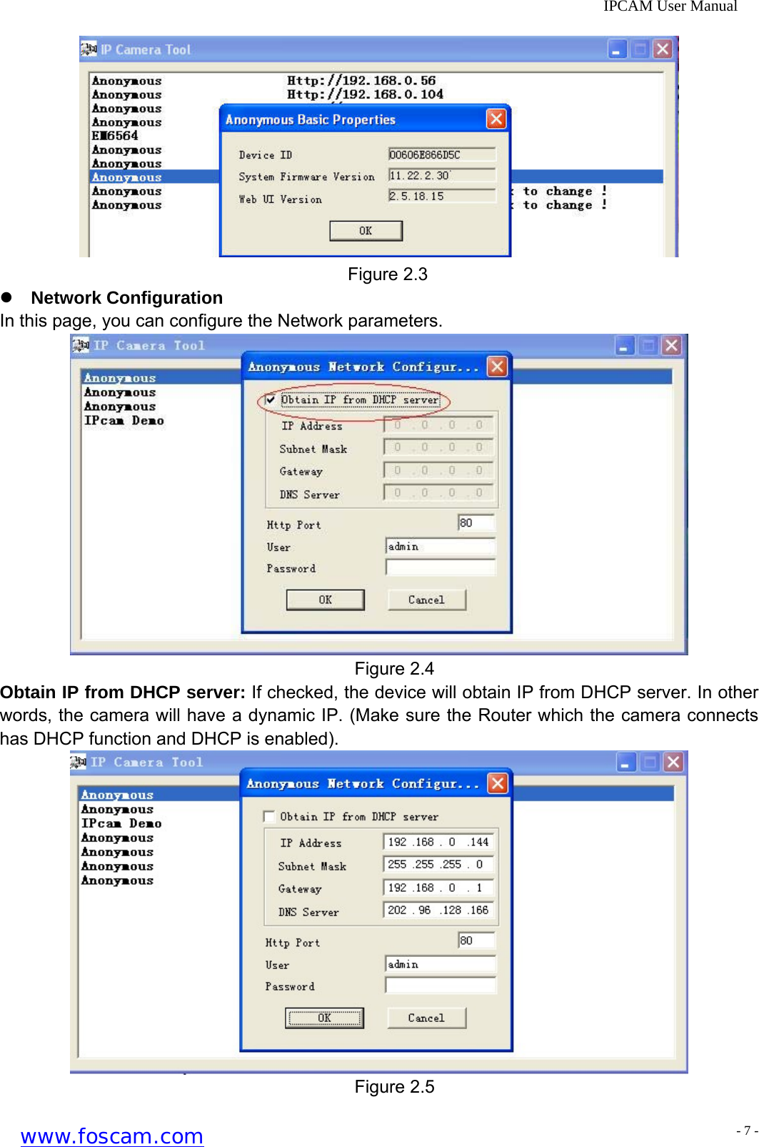              IPCAM User Manual     Figure 2.3 z Network Configuration In this page, you can configure the Network parameters.  Figure 2.4 Obtain IP from DHCP server: If checked, the device will obtain IP from DHCP server. In other words, the camera will have a dynamic IP. (Make sure the Router which the camera connects has DHCP function and DHCP is enabled).  Figure 2.5 www.foscam.com - 7 -