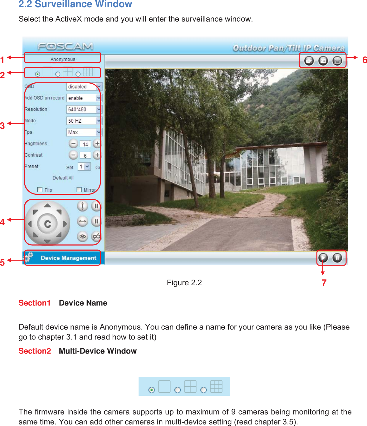 9wwww.foscam.coww.foscam.commShenzhenShenzhen FoscamFoscam IntelligentIntelligent TechnologyTechnology Co.,Co., LimitedLimitedTel:Tel: 8686 755755 26742674 56685668 Fax:Fax: 8686 755755 26742674 51685168 92.2 Surveillance WindowSelect the ActiveX mode and you will enter the surveillance window.Figure 2.2Section1 Device NameDefault device name is Anonymous. You can define a name for your camera as you like (Pleasego to chapter 3.1 and read how to set it)Section2 Multi-Device WindowThe firmware inside the camera supports up to maximum of 9 cameras being monitoring at thesame time. You can add other cameras in multi-device setting (read chapter 3.5).1236457