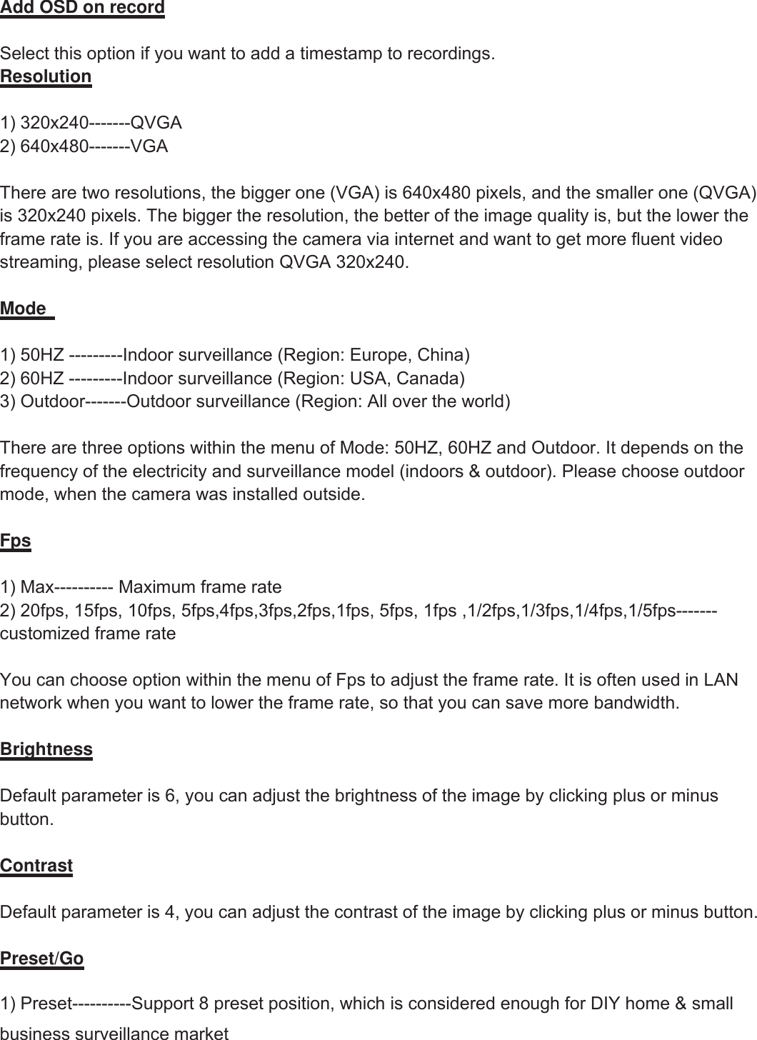 11wwww.foscam.coww.foscam.commShenzhenShenzhen FoscamFoscam IntelligentIntelligent TechnologyTechnology Co.,Co., LimitedLimitedTel:Tel: 8686 755755 26742674 56685668 Fax:Fax: 8686 755755 26742674 51685168 11Add OSD on recordSelect this option if you want to add a timestamp to recordings.Resolution1) 320x240-------QVGA2) 640x480-------VGAThere are two resolutions, the bigger one (VGA) is 640x480 pixels, and the smaller one (QVGA)is 320x240 pixels. The bigger the resolution, the better of the image quality is, but the lower theframe rate is. If you are accessing the camera via internet and want to get more fluent videostreaming, please select resolution QVGA 320x240.Mode1) 50HZ ---------Indoor surveillance (Region: Europe, China)2) 60HZ ---------Indoor surveillance (Region: USA, Canada)3) Outdoor-------Outdoor surveillance (Region: All over the world)There are three options within the menu of Mode: 50HZ, 60HZ and Outdoor. It depends on thefrequency of the electricity and surveillance model (indoors &amp; outdoor). Please choose outdoormode, when the camera was installed outside.Fps1) Max---------- Maximum frame rate2) 20fps, 15fps, 10fps, 5fps,4fps,3fps,2fps,1fps, 5fps, 1fps ,1/2fps,1/3fps,1/4fps,1/5fps-------customized frame rateYou can choose option within the menu of Fps to adjust the frame rate. It is often used in LANnetwork when you want to lower the frame rate, so that you can save more bandwidth.BrightnessDefault parameter is 6, you can adjust the brightness of the image by clicking plus or minusbutton.ContrastDefault parameter is 4, you can adjust the contrast of the image by clicking plus or minus button.Preset/Go1) Preset----------Support 8 preset position, which is considered enough for DIY home &amp; smallbusiness surveillance market