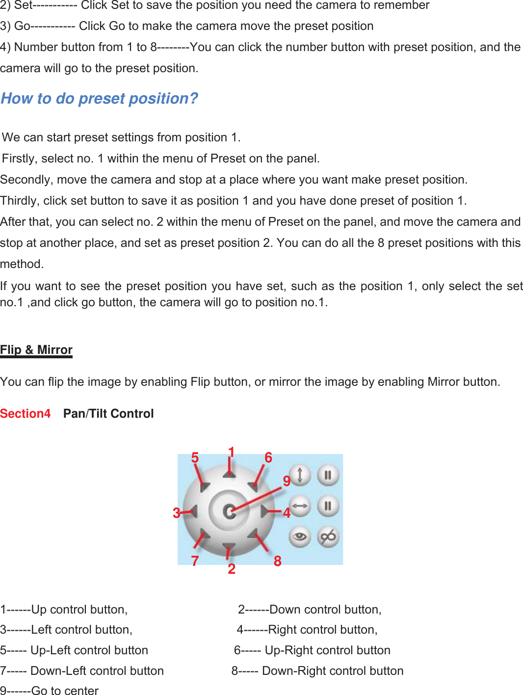 12wwww.foscam.coww.foscam.commShenzhenShenzhen FoscamFoscam IntelligentIntelligent TechnologyTechnology Co.,Co., LimitedLimitedTel:Tel: 8686 755755 26742674 56685668 Fax:Fax: 8686 755755 26742674 51685168 122) Set----------- Click Set to save the position you need the camera to remember3) Go----------- Click Go to make the camera move the preset position4) Number button from 1 to 8--------You can click the number button with preset position, and thecamera will go to the preset position.How to do preset position?We can start preset settings from position 1.Firstly, select no. 1 within the menu of Preset on the panel.Secondly, move the camera and stop at a place where you want make preset position.Thirdly, click set button to save it as position 1 and you have done preset of position 1.After that, you can select no. 2 within the menu of Preset on the panel, and move the camera andstop at another place, and set as preset position 2. You can do all the 8 preset positions with thismethod.If you want to see the preset position you have set, such as the position 1, only select the setno.1 ,and click go button, the camera will go to position no.1.Flip &amp; MirrorYou can flip the image by enabling Flip button, or mirror the image by enabling Mirror button.Section4 Pan/Tilt Control1------Up control button, 2------Down control button,3------Left control button, 4------Right control button,5----- Up-Left control button 6----- Up-Right control button7----- Down-Left control button 8----- Down-Right control button9------Go to center123456789