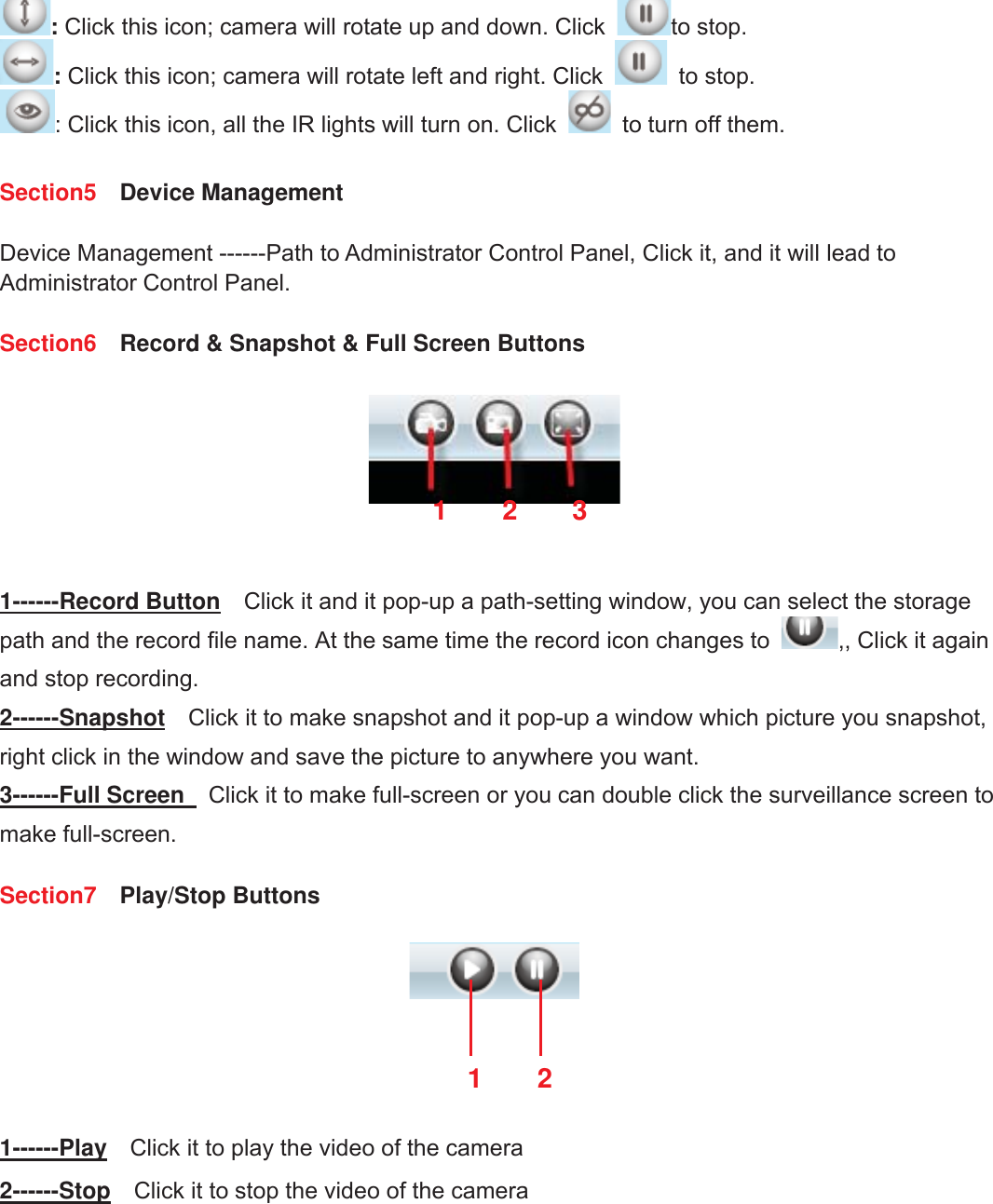 13wwww.foscam.coww.foscam.commShenzhenShenzhen FoscamFoscam IntelligentIntelligent TechnologyTechnology Co.,Co., LimitedLimitedTel:Tel: 8686 755755 26742674 56685668 Fax:Fax: 8686 755755 26742674 51685168 13:Click this icon; camera will rotate up and down. Click to stop.:Click this icon; camera will rotate left and right. Click to stop.: Click this icon, all the IR lights will turn on. Click to turn off them.Section5 Device ManagementDevice Management ------Path to Administrator Control Panel, Click it, and it will lead toAdministrator Control Panel.Section6 Record &amp; Snapshot &amp; Full Screen Buttons1------Record Button Click it and it pop-up a path-setting window, you can select the storagepath and the record file name. At the same time the record icon changes to ,, Click it againand stop recording.2------Snapshot Click it to make snapshot and it pop-up a window which picture you snapshot,right click in the window and save the picture to anywhere you want.3------Full Screen Click it to make full-screen or you can double click the surveillance screen tomake full-screen.Section7 Play/Stop Buttons1------Play Click it to play the video of the camera2------Stop Click it to stop the video of the camera12312