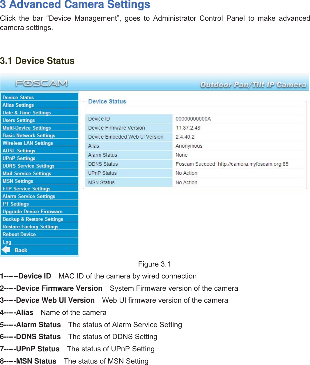 16wwww.foscam.coww.foscam.commShenzhenShenzhen FoscamFoscam IntelligentIntelligent TechnologyTechnology Co.,Co., LimitedLimitedTel:Tel: 8686 755755 26742674 56685668 Fax:Fax: 8686 755755 26742674 51685168 1633AdvancedAdvanced CameraCamera SettingsSettingsClick the bar &ldquo;Device Management&rdquo;, goes to Administrator Control Panel to make advancedcamera settings.3.1 Device StatusFigure 3.11------Device ID MAC ID of the camera by wired connection2-----Device Firmware Version System Firmware version of the camera3-----Device Web UI Version Web UI firmware version of the camera4-----Alias Name of the camera5-----Alarm Status The status of Alarm Service Setting6-----DDNS Status The status of DDNS Setting7-----UPnP Status The status of UPnP Setting8-----MSN Status The status of MSN Setting