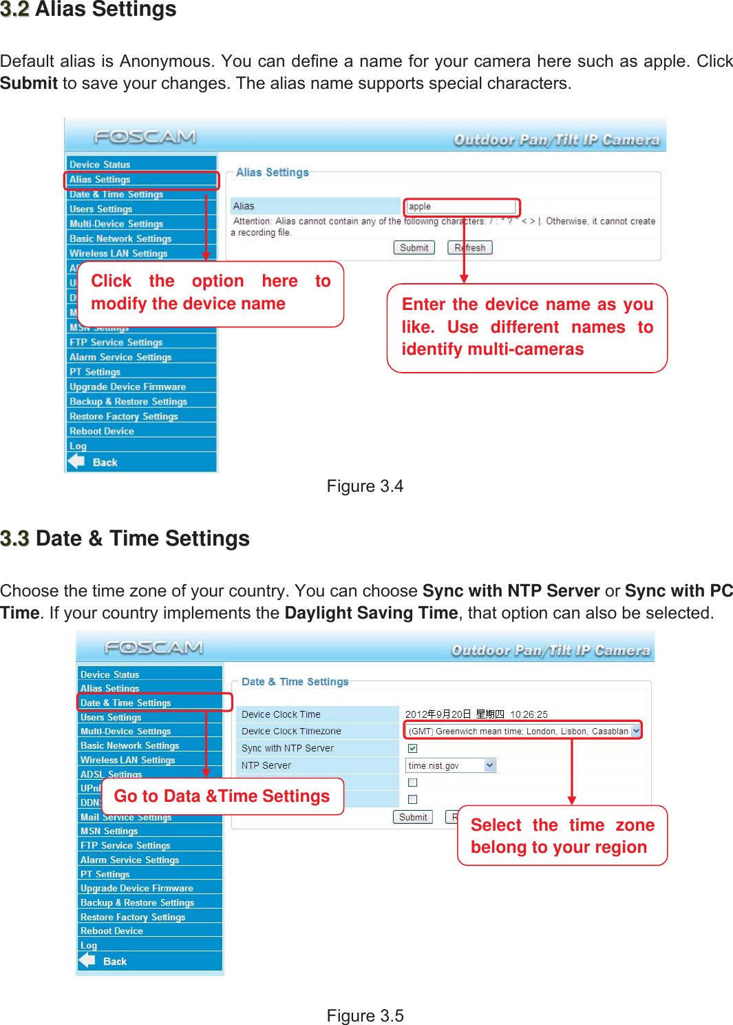 18wwww.foscam.coww.foscam.commShenzhenShenzhen FoscamFoscam IntelligentIntelligent TechnologyTechnology Co.,Co., LimitedLimitedTel:Tel: 8686 755755 26742674 56685668 Fax:Fax: 8686 755755 26742674 51685168 183.23.2 Alias SettingsDefault alias is Anonymous. You can define a name for your camera here such as apple. ClickSubmit to save your changes. The alias name supports special characters.Figure 3.43.33.3 Date &amp; Time SettingsChoose the time zone of your country. You can choose Sync with NTP Server or Sync with PCTime. If your country implements the Daylight Saving Time, that option can also be selected.Figure 3.5Click the option here tomodify the device name Enter the device name as youlike. Use different names toidentify multi-camerasGo to Data &amp;Time SettingsSelectthetimezonebelong to your region