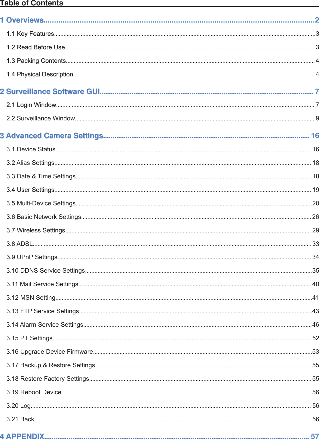 1wwww.foscam.coww.foscam.commShenzhenShenzhen FoscamFoscam IntelligentIntelligent TechnologyTechnology Co.,Co., LimitedLimitedTel:Tel: 8686 755755 26742674 56685668 Fax:Fax: 8686 755755 26742674 51685168 1Table of Contents11OverviewsOverviews................................................................................................................................................21.11.1 KeyKey FeaturesFeatures.......................................................................................................................................................................31.21.2 ReadRead BeforeBefore UseUse................................................................................................................................................................31.31.3 PackingPacking ContentsContents............................................................................................................................................................... 41.41.4 PhysicalPhysical DescriptionDescription.......................................................................................................................................................... 422SurveillanceSurveillance SoftwareSoftware GUIGUI.................................................................................................................. 72.12.1 LoginLogin WindowWindow..................................................................................................................................................................... 72.2 Surveillance Window......................................................................................................................................................... 933AdvancedAdvanced CameraCamera SettingsSettings.............................................................................................................. 163.1 Device Status....................................................................................................................................................................163.23.2 Alias Settings.................................................................................................................................................................... 183.33.3 Date &amp; Time Settings.......................................................................................................................................................183.43.4 UserUser SettingsSettings.................................................................................................................................................................... 193.5 Multi-Device Settings.......................................................................................................................................................203.63.6 Basic Network Settings................................................................................................................................................... 263.73.7 WirelessWireless SettingsSettings............................................................................................................................................................. 293.83.8 ADSLADSL.................................................................................................................................................................................. 333.93.9 UPnP Settings.................................................................................................................................................................. 343.10 DDNS Service Settings.................................................................................................................................................353.11 Mail Service Settings..................................................................................................................................................... 403.12 MSN Setting....................................................................................................................................................................413.13 FTP Service Settings.....................................................................................................................................................433.14 Alarm Service Settings..................................................................................................................................................463.15 PT Settings..................................................................................................................................................................... 523.16 Upgrade Device Firmware............................................................................................................................................533.17 Backup &amp; Restore Settings.......................................................................................................................................... 553.18 Restore Factory Settings..............................................................................................................................................553.19 Reboot Device................................................................................................................................................................563.20 Log................................................................................................................................................................................... 563.21 Back................................................................................................................................................................................. 5644APPENDIXAPPENDIX............................................................................................................................................. 57