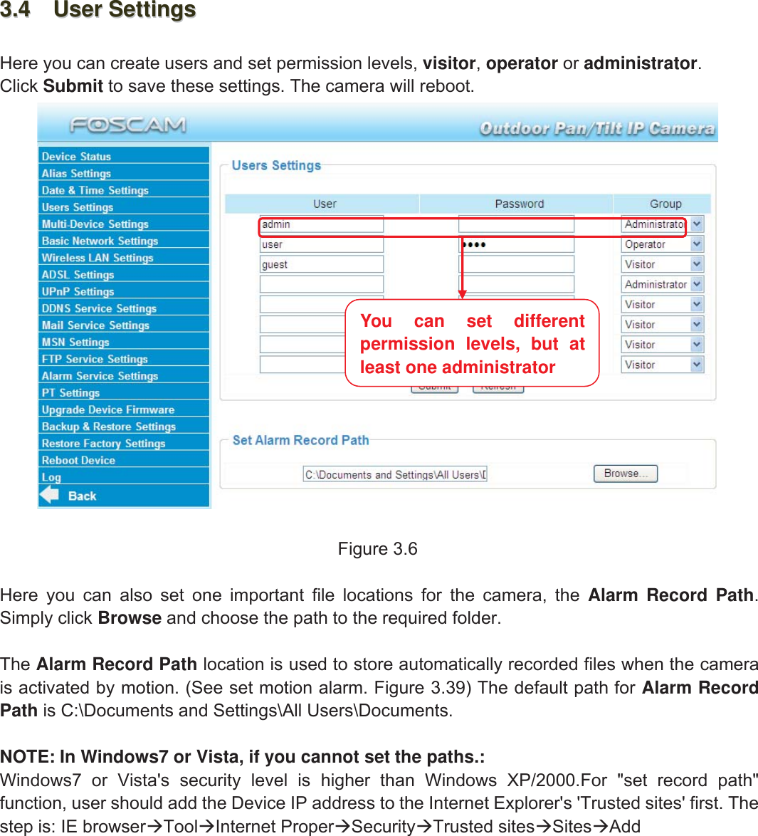 19wwww.foscam.coww.foscam.commShenzhenShenzhen FoscamFoscam IntelligentIntelligent TechnologyTechnology Co.,Co., LimitedLimitedTel:Tel: 8686 755755 26742674 56685668 Fax:Fax: 8686 755755 26742674 51685168 193.43.4 UserUser SettingsSettingsHere you can create users and set permission levels, visitor,operator or administrator.Click Submit to save these settings. The camera will reboot.Figure 3.6Here you can also set one important file locations for the camera, the Alarm Record Path.Simply click Browse and choose the path to the required folder.The Alarm Record Path location is used to store automatically recorded files when the camerais activated by motion. (See set motion alarm. Figure 3.39) The default path for Alarm RecordPath is C:\Documents and Settings\All Users\Documents.NOTE: In Windows7 or Vista, if you cannot set the paths.:Windows7 or Vista's security level is higher than Windows XP/2000.For "set record path"function, user should add the Device IP address to the Internet Explorer's 'Trusted sites' first. Thestep is: IE browserToolInternet ProperSecurityTrusted sitesSitesAddYou can set differentpermission levels, but atleast one administrator