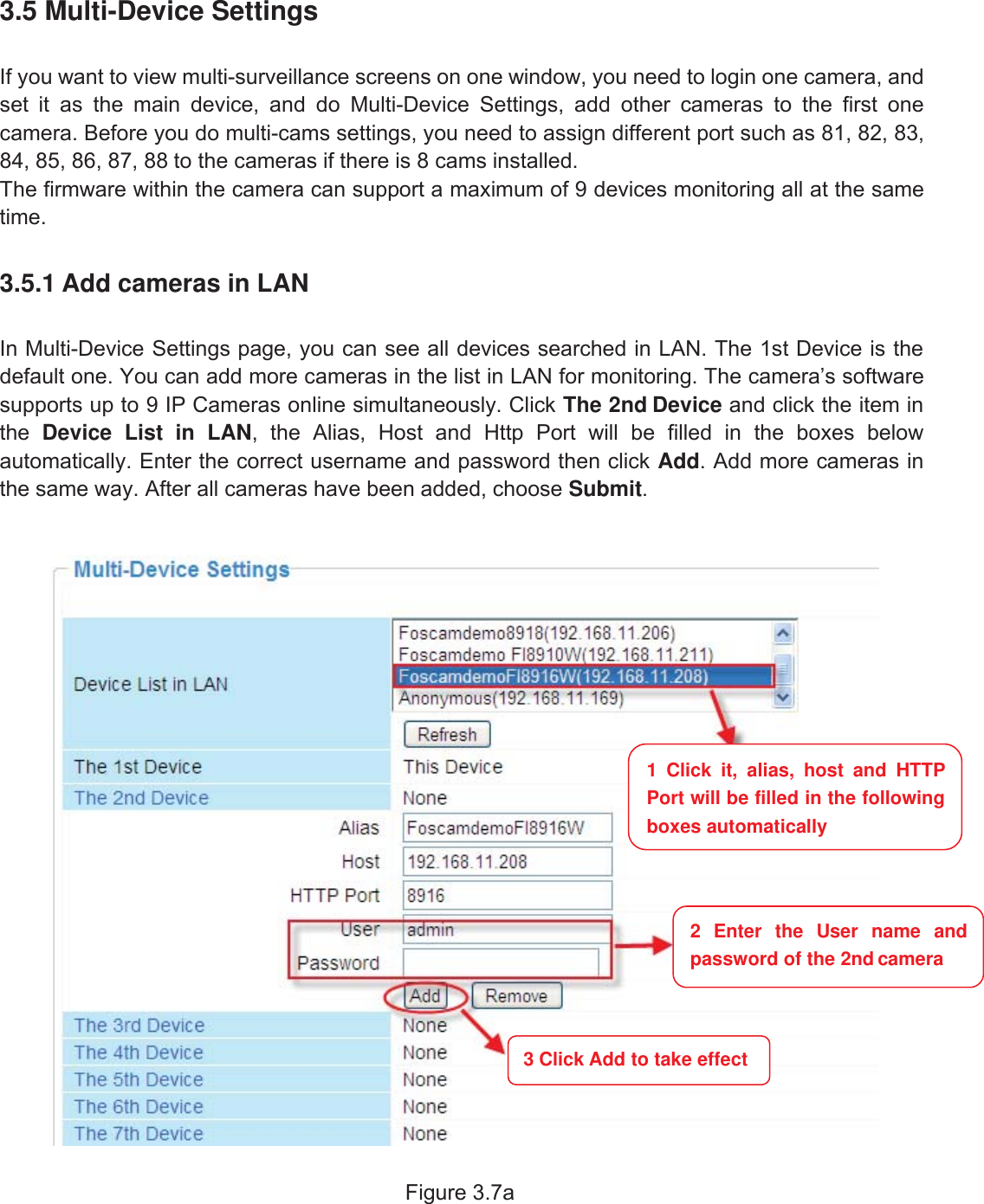 20wwww.foscam.coww.foscam.commShenzhenShenzhen FoscamFoscam IntelligentIntelligent TechnologyTechnology Co.,Co., LimitedLimitedTel:Tel: 8686 755755 26742674 56685668 Fax:Fax: 8686 755755 26742674 51685168 203.5 Multi-Device SettingsIf you want to view multi-surveillance screens on one window, you need to login one camera, andset it as the main device, and do Multi-Device Settings, add other cameras to the first onecamera. Before you do multi-cams settings, you need to assign different port such as 81, 82, 83,84, 85, 86, 87, 88 to the cameras if there is 8 cams installed.The firmware within the camera can support a maximum of 9 devices monitoring all at the sametime.3.5.1 Add cameras in LANIn Multi-Device Settings page, you can see all devices searched in LAN. The 1st Device is thedefault one. You can add more cameras in the list in LAN for monitoring. The camera&rsquo;s softwaresupports up to 9 IP Cameras online simultaneously. Click The 2nd Device and click the item inthe Device List in LAN, the Alias, Host and Http Port will be filled in the boxes belowautomatically. Enter the correct username and password then click Add. Add more cameras inthe same way. After all cameras have been added, choose Submit.Figure 3.7a1 Click it, alias, host and HTTPPort will be filled in the followingboxes automatically2 Enter the User name andpassword of the 2nd camera3 Click Add to take effect