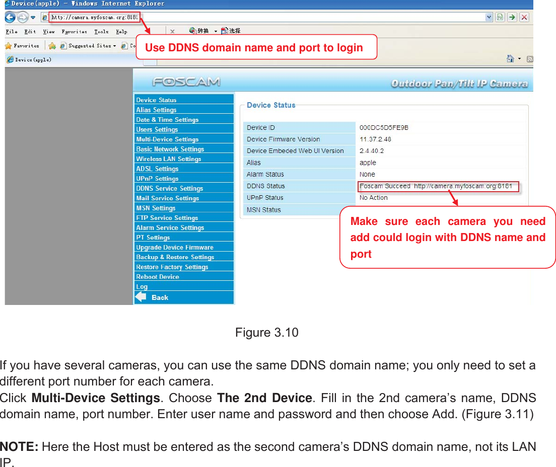 23wwww.foscam.coww.foscam.commShenzhenShenzhen FoscamFoscam IntelligentIntelligent TechnologyTechnology Co.,Co., LimitedLimitedTel:Tel: 8686 755755 26742674 56685668 Fax:Fax: 8686 755755 26742674 51685168 23Figure 3.10If you have several cameras, you can use the same DDNS domain name; you only need to set adifferent port number for each camera.Click Multi-Device Settings. Choose The 2nd Device. Fill in the 2nd camera&rsquo;s name, DDNSdomain name, port number. Enter user name and password and then choose Add. (Figure 3.11)NOTE: Here the Host must be entered as the second camera&rsquo;s DDNS domain name, not its LANIP.Make sure each camera you needadd could login with DDNS name andportUse DDNS domain name and port to login